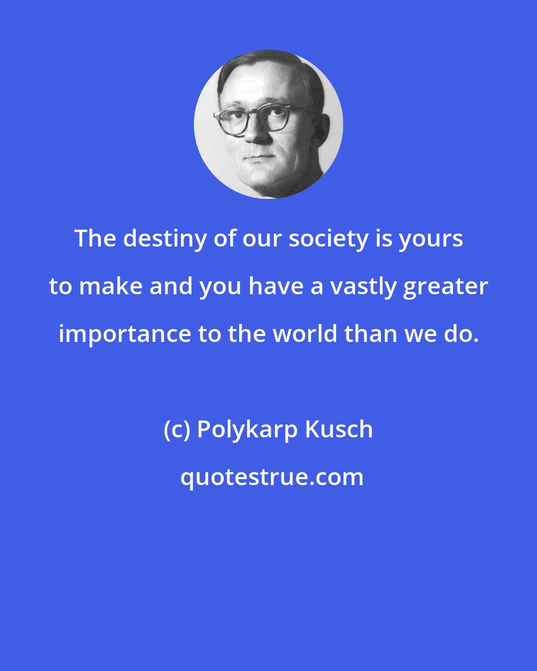 Polykarp Kusch: The destiny of our society is yours to make and you have a vastly greater importance to the world than we do.