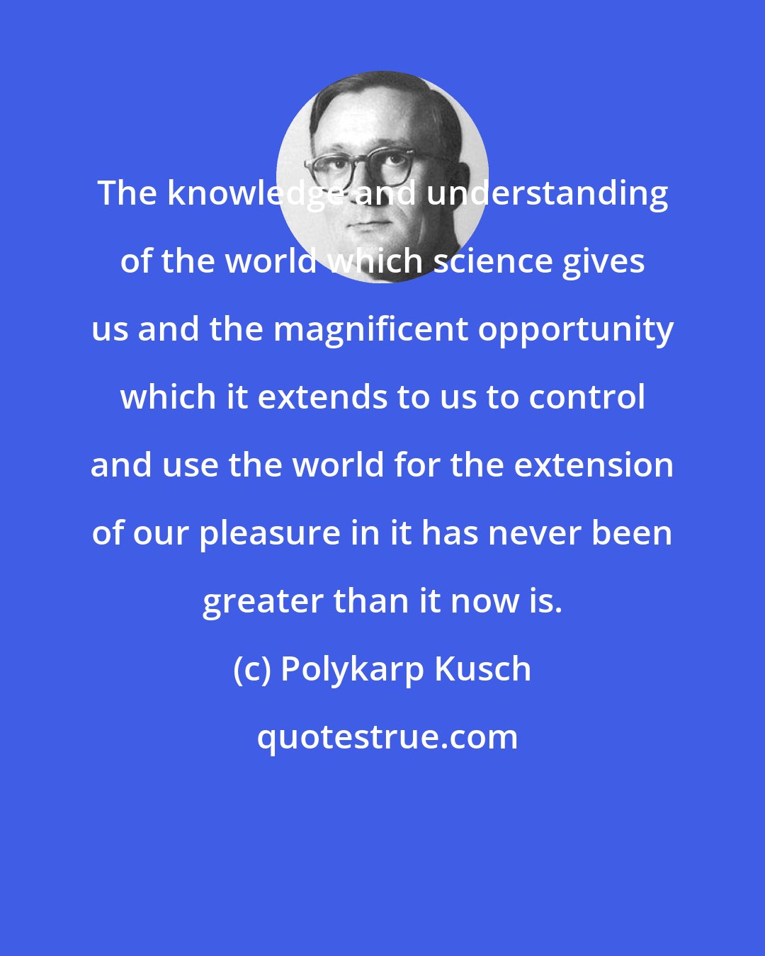 Polykarp Kusch: The knowledge and understanding of the world which science gives us and the magnificent opportunity which it extends to us to control and use the world for the extension of our pleasure in it has never been greater than it now is.