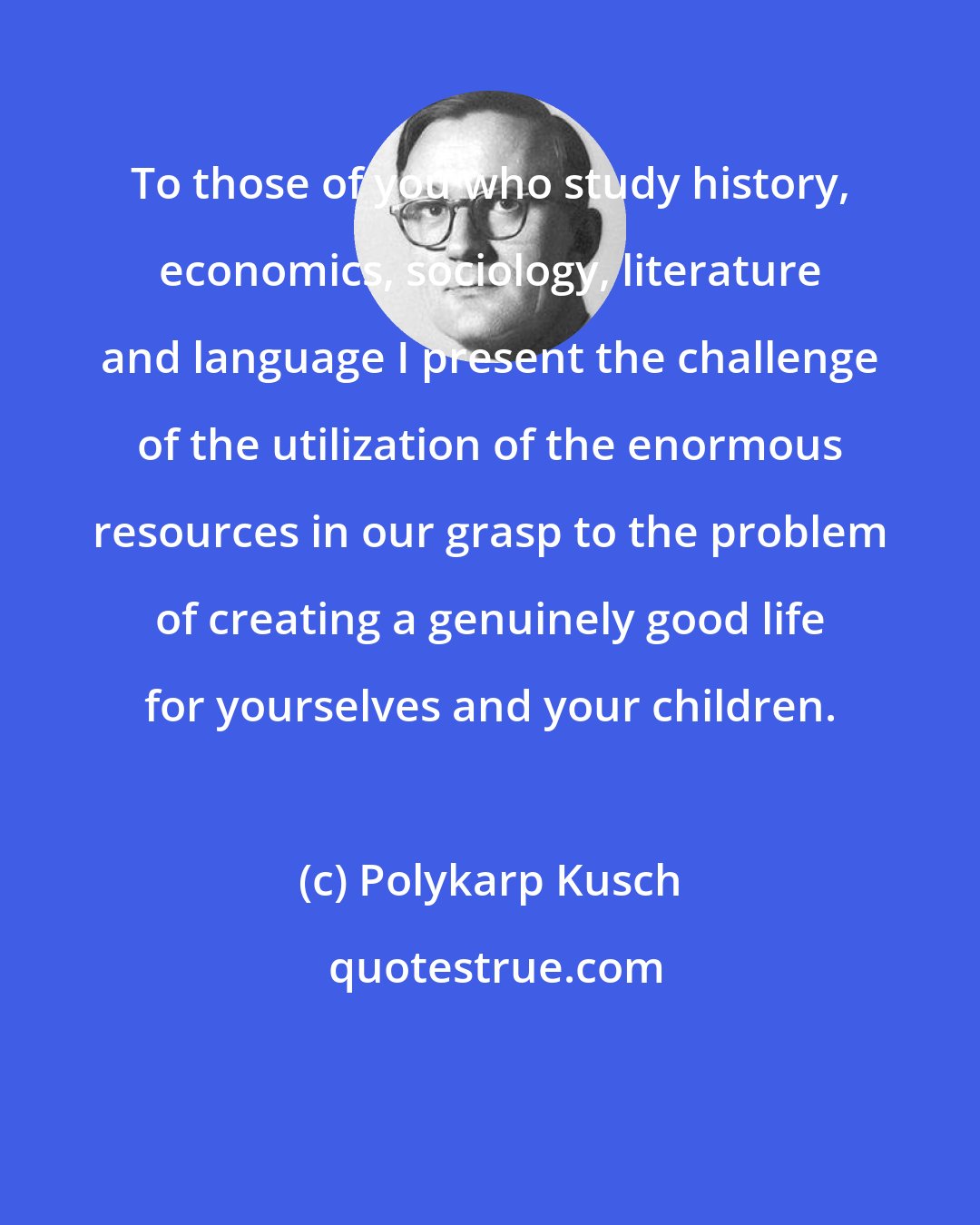 Polykarp Kusch: To those of you who study history, economics, sociology, literature and language I present the challenge of the utilization of the enormous resources in our grasp to the problem of creating a genuinely good life for yourselves and your children.