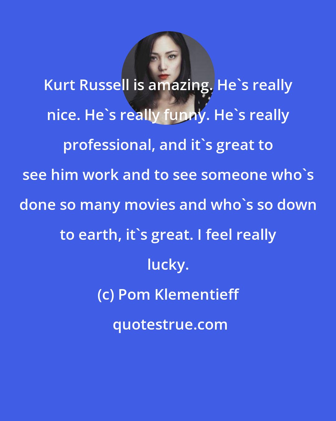Pom Klementieff: Kurt Russell is amazing. He's really nice. He's really funny. He's really professional, and it's great to see him work and to see someone who's done so many movies and who's so down to earth, it's great. I feel really lucky.