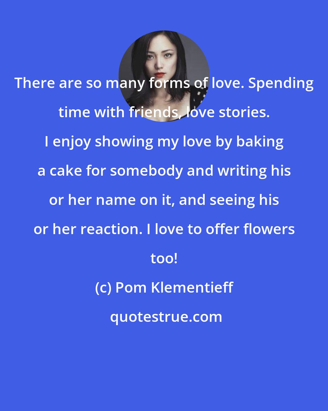 Pom Klementieff: There are so many forms of love. Spending time with friends, love stories. I enjoy showing my love by baking a cake for somebody and writing his or her name on it, and seeing his or her reaction. I love to offer flowers too!