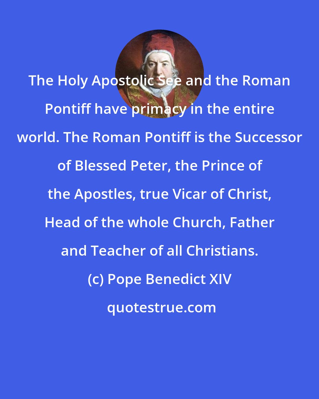 Pope Benedict XIV: The Holy Apostolic See and the Roman Pontiff have primacy in the entire world. The Roman Pontiff is the Successor of Blessed Peter, the Prince of the Apostles, true Vicar of Christ, Head of the whole Church, Father and Teacher of all Christians.