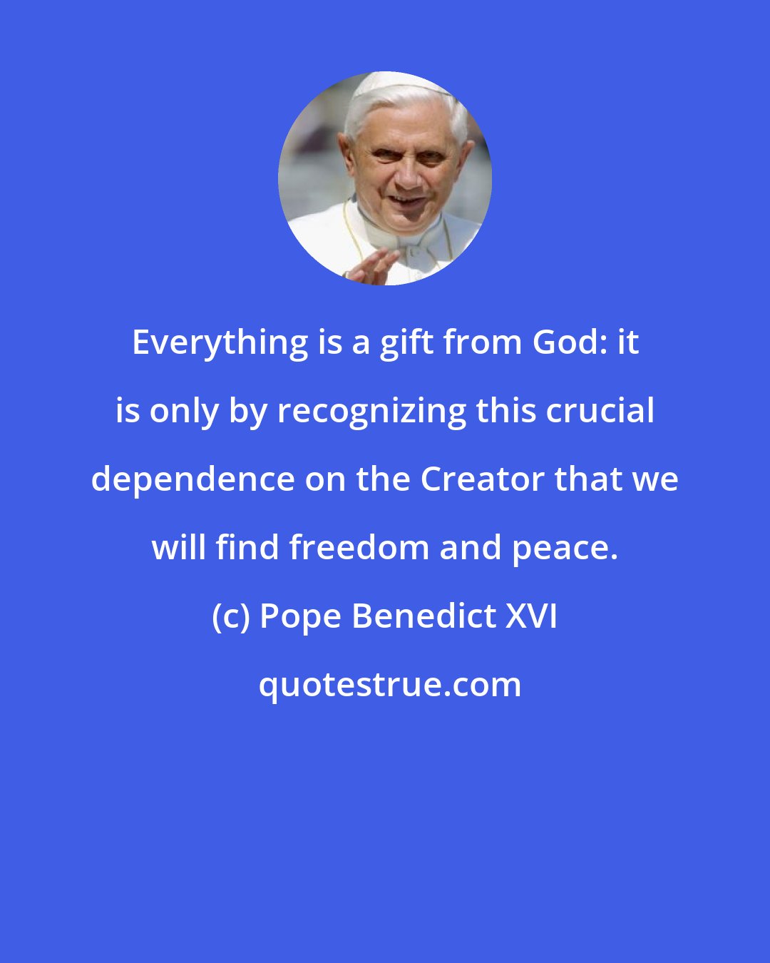 Pope Benedict XVI: Everything is a gift from God: it is only by recognizing this crucial dependence on the Creator that we will find freedom and peace.