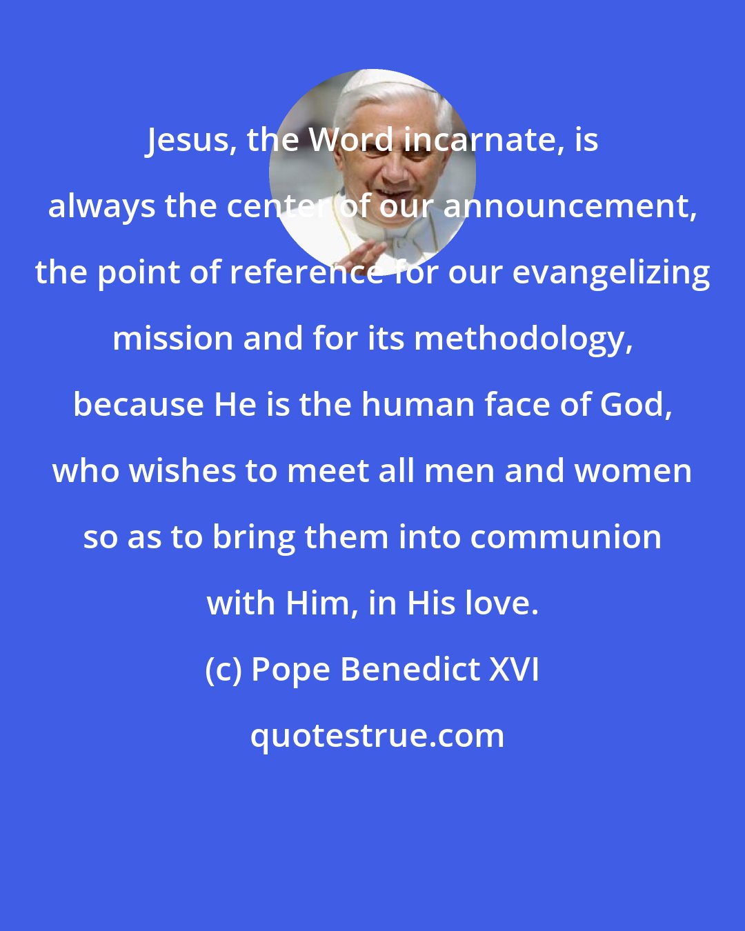 Pope Benedict XVI: Jesus, the Word incarnate, is always the center of our announcement, the point of reference for our evangelizing mission and for its methodology, because He is the human face of God, who wishes to meet all men and women so as to bring them into communion with Him, in His love.