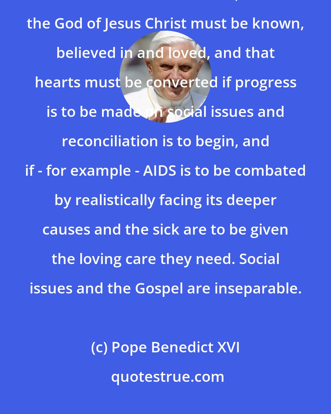 Pope Benedict XVI: The experience of [the African] bishops is that evangelization itself should be foremost, that the God of Jesus Christ must be known, believed in and loved, and that hearts must be converted if progress is to be made on social issues and reconciliation is to begin, and if - for example - AIDS is to be combated by realistically facing its deeper causes and the sick are to be given the loving care they need. Social issues and the Gospel are inseparable.