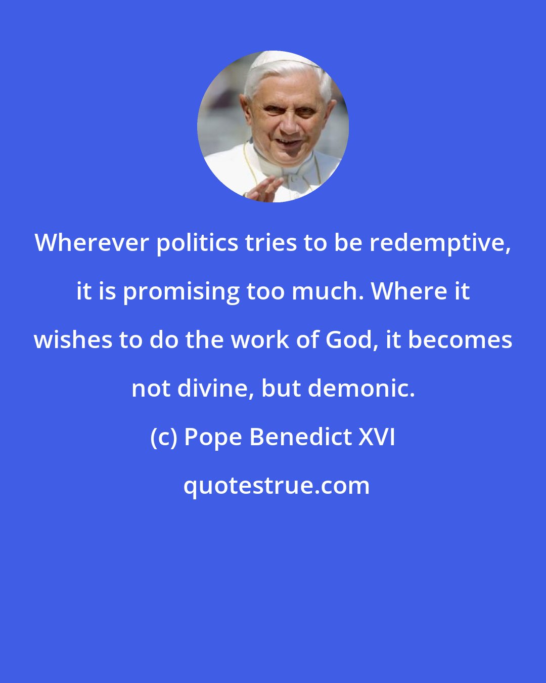 Pope Benedict XVI: Wherever politics tries to be redemptive, it is promising too much. Where it wishes to do the work of God, it becomes not divine, but demonic.