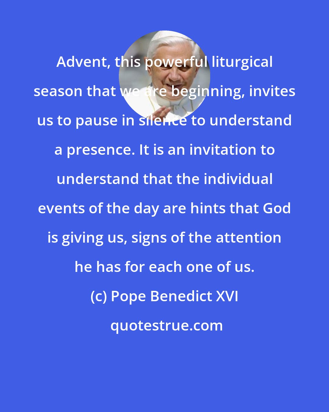 Pope Benedict XVI: Advent, this powerful liturgical season that we are beginning, invites us to pause in silence to understand a presence. It is an invitation to understand that the individual events of the day are hints that God is giving us, signs of the attention he has for each one of us.