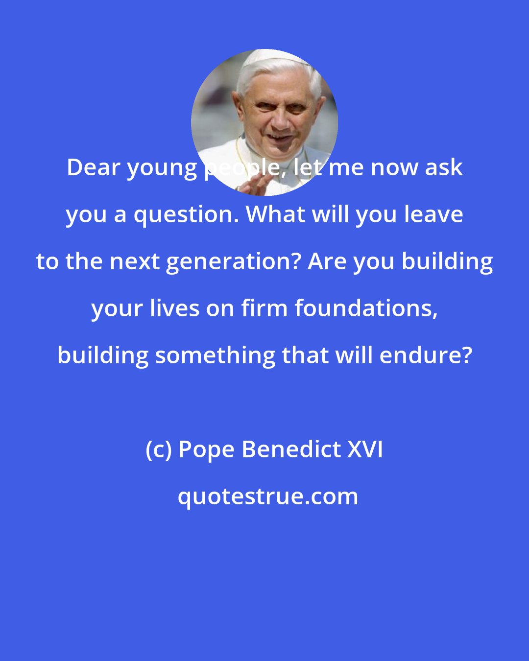 Pope Benedict XVI: Dear young people, let me now ask you a question. What will you leave to the next generation? Are you building your lives on firm foundations, building something that will endure?