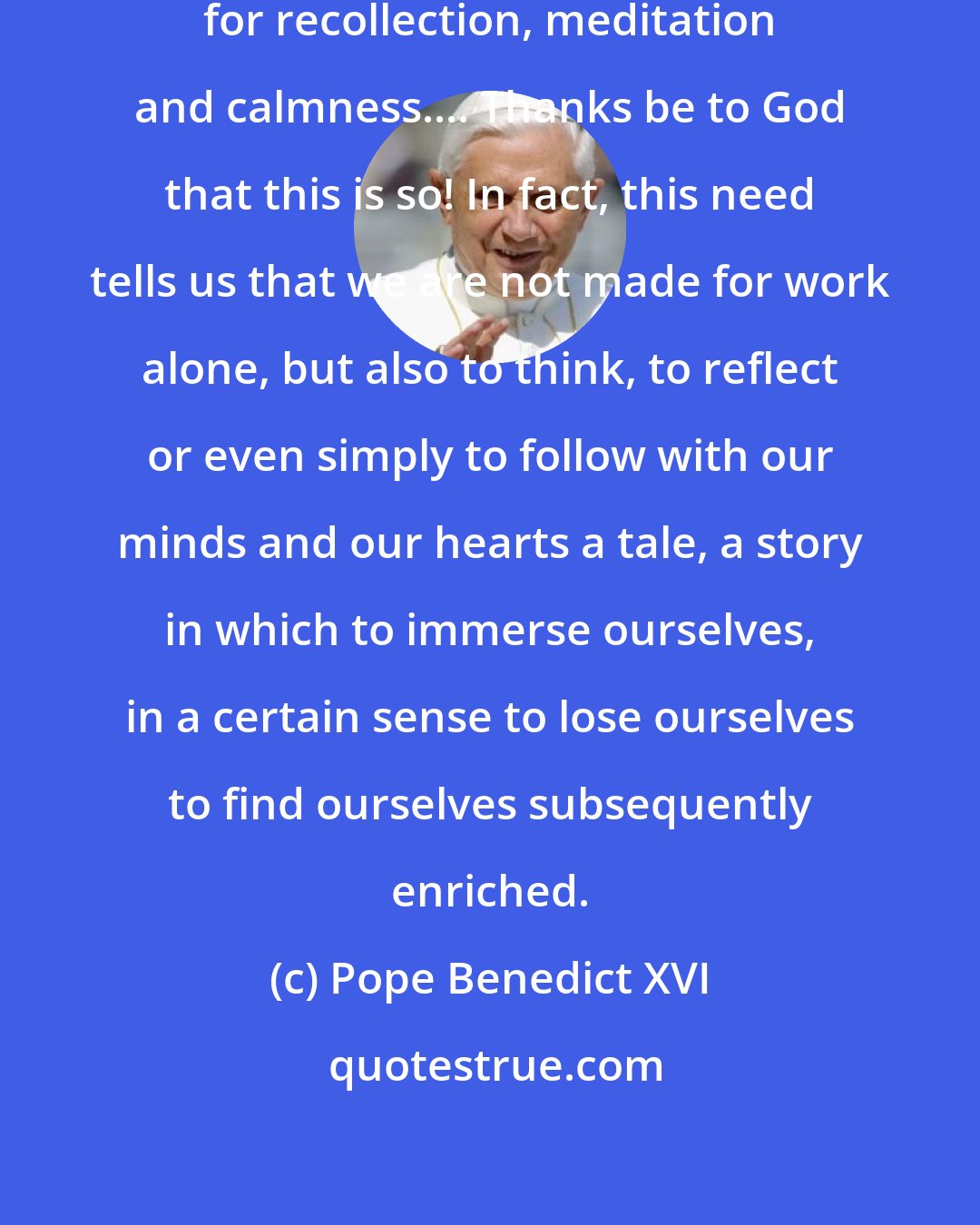Pope Benedict XVI: Each one of us needs time and space for recollection, meditation and calmness.... Thanks be to God that this is so! In fact, this need tells us that we are not made for work alone, but also to think, to reflect or even simply to follow with our minds and our hearts a tale, a story in which to immerse ourselves, in a certain sense to lose ourselves to find ourselves subsequently enriched.