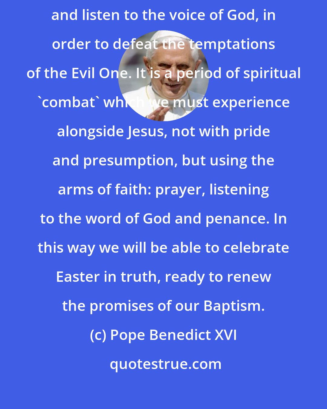 Pope Benedict XVI: Lent is like a long 'retreat' during which we can turn back into ourselves and listen to the voice of God, in order to defeat the temptations of the Evil One. It is a period of spiritual 'combat' which we must experience alongside Jesus, not with pride and presumption, but using the arms of faith: prayer, listening to the word of God and penance. In this way we will be able to celebrate Easter in truth, ready to renew the promises of our Baptism.