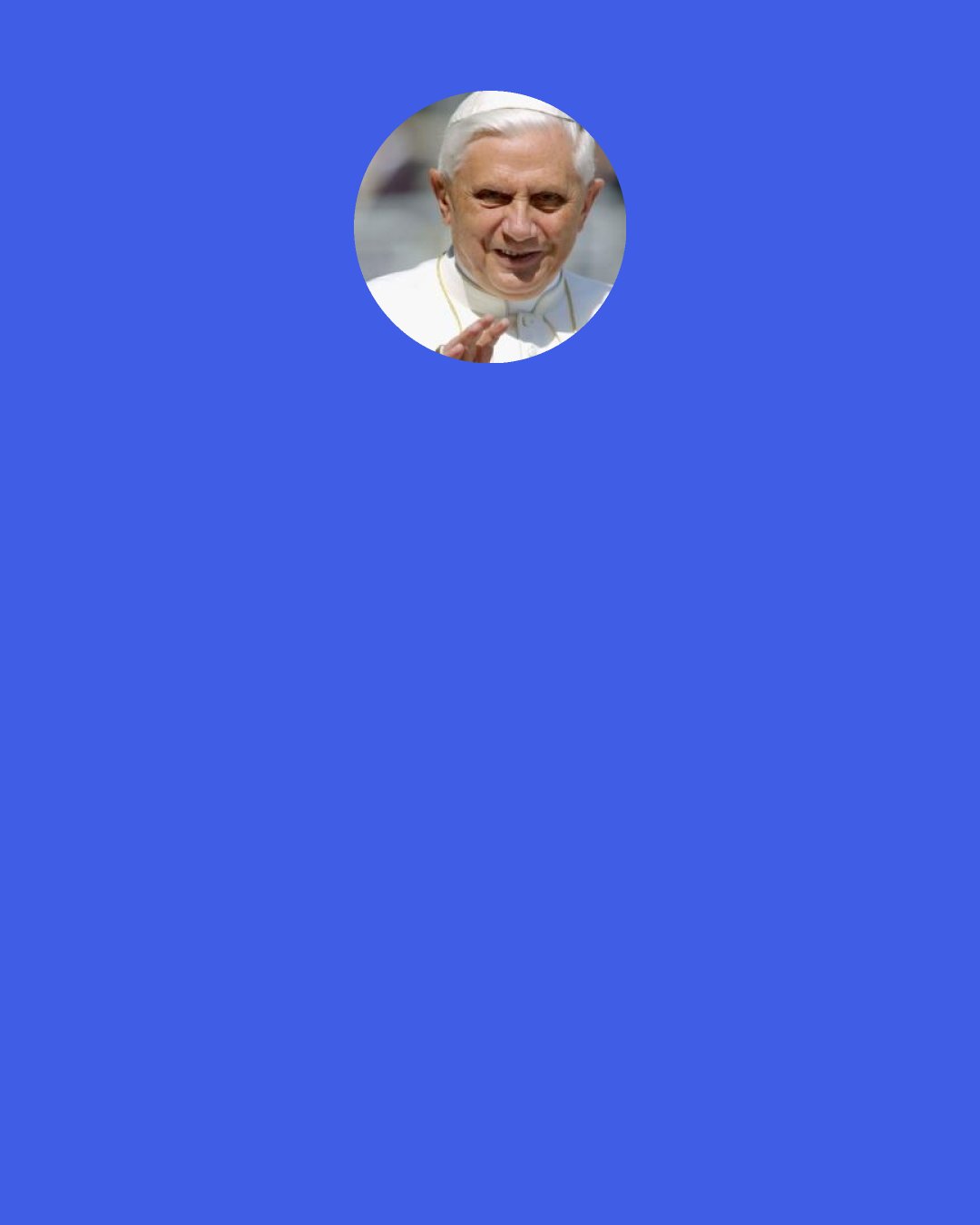 Pope Benedict XVI: Prayer itself, born in Catholic families, nurtured by programs of Christian formation, strengthened by the grace of the sacraments, is the first means by which we come to know the Lord’s will for our lives. To the extent that we teach young people to pray, and to pray well, we will be cooperating with God’s call. Programs, plans and projects have their place; but the discernment of a vocation is above all the fruit of an intimate dialogue between the Lord and his disciples. Young people, if they know how to pray, can be trusted to know what to do with God’s call.