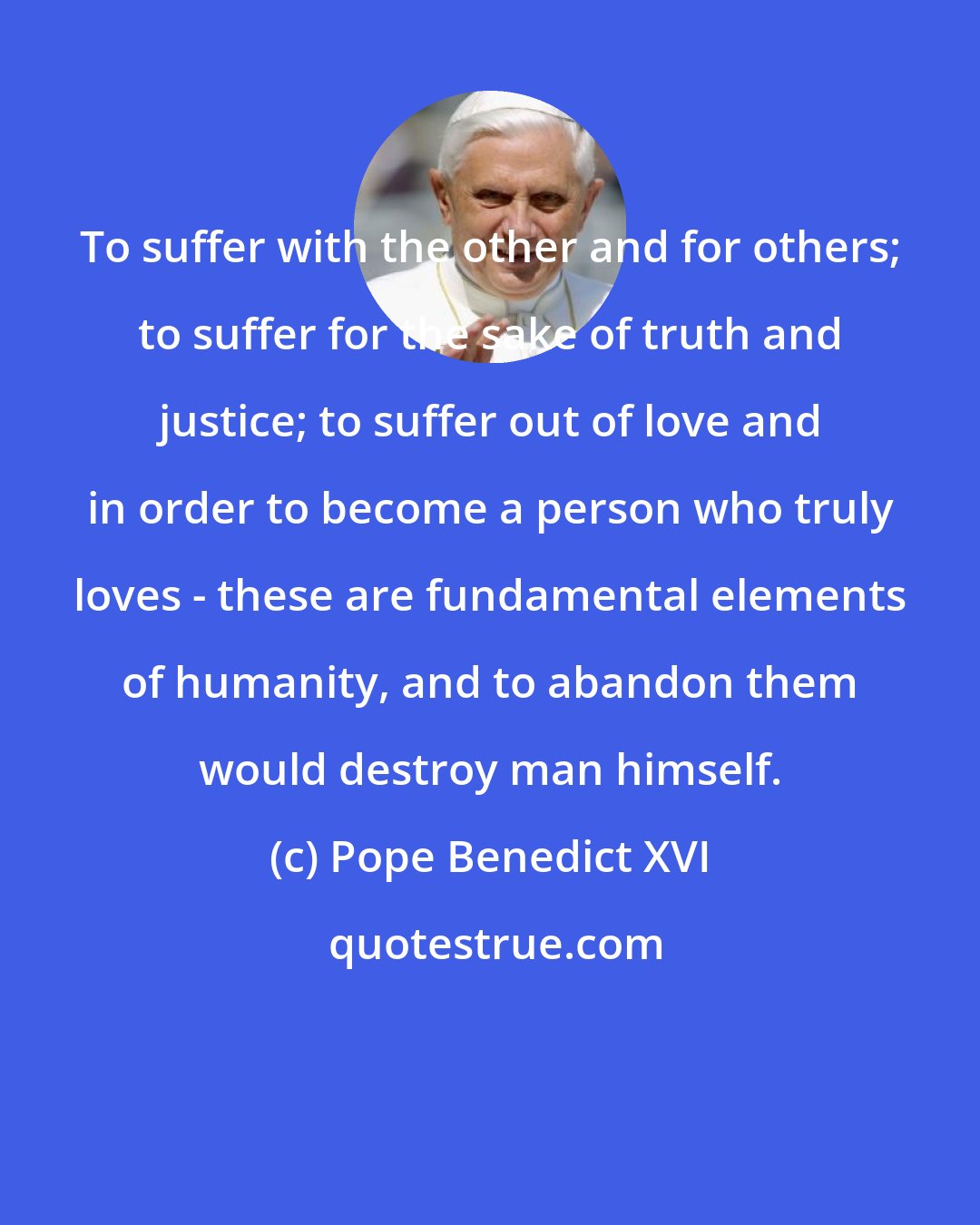 Pope Benedict XVI: To suffer with the other and for others; to suffer for the sake of truth and justice; to suffer out of love and in order to become a person who truly loves - these are fundamental elements of humanity, and to abandon them would destroy man himself.