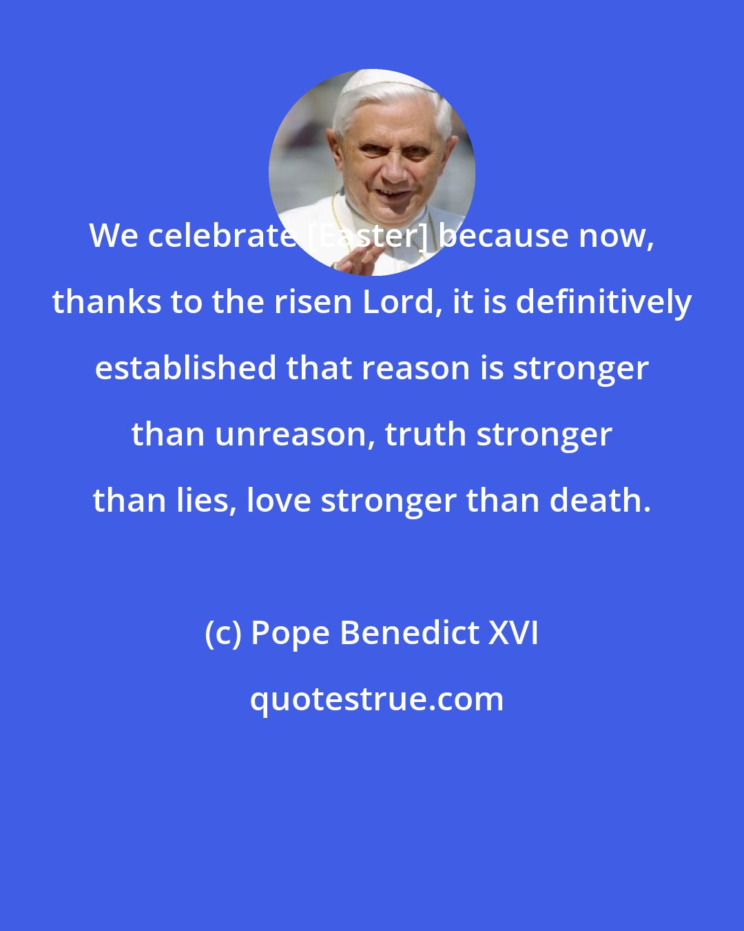 Pope Benedict XVI: We celebrate [Easter] because now, thanks to the risen Lord, it is definitively established that reason is stronger than unreason, truth stronger than lies, love stronger than death.