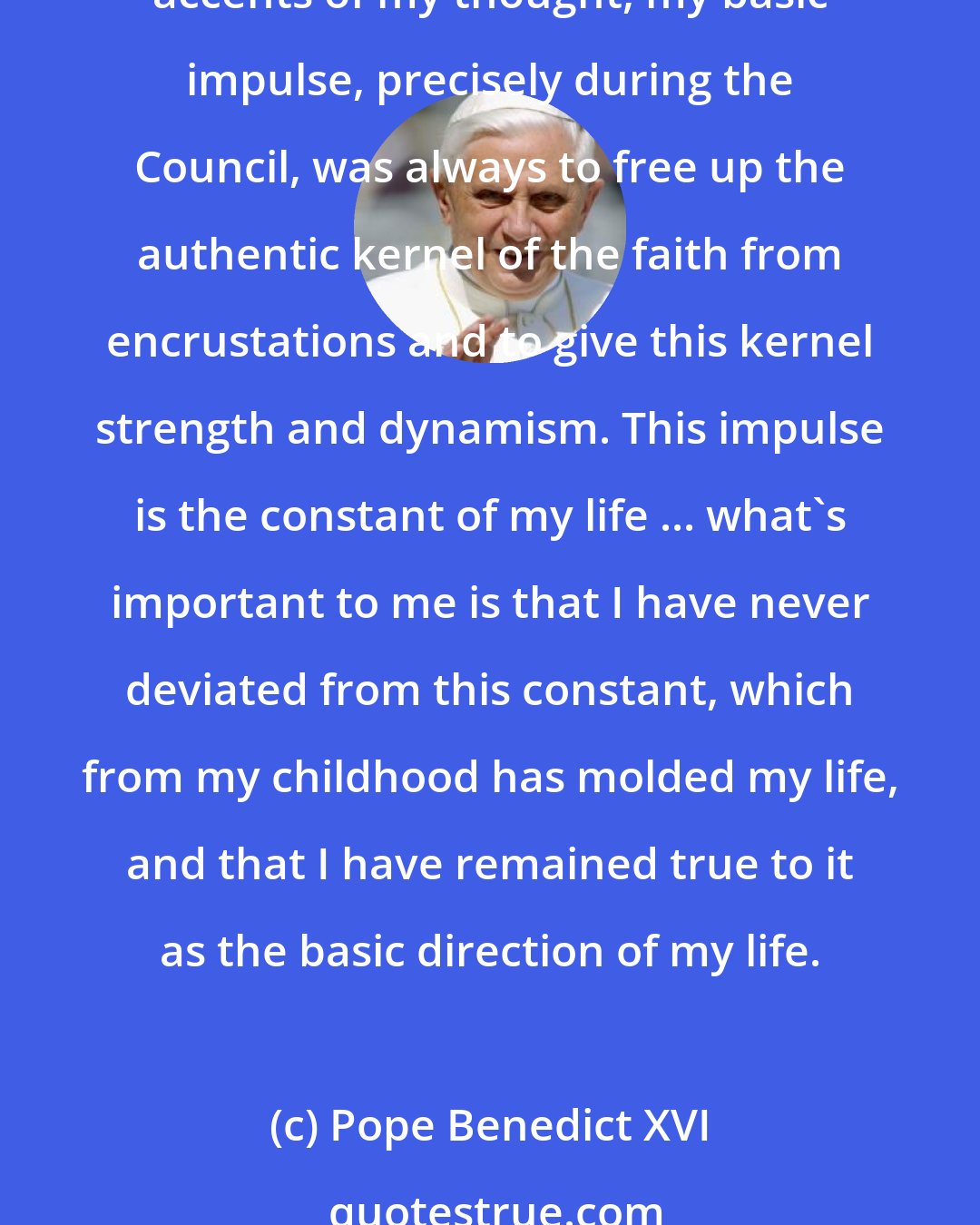 Pope Benedict XVI: Although the constellations in which I have found myself - and naturally also the periods of life and their different influences - have led to changes and development in the accents of my thought, my basic impulse, precisely during the Council, was always to free up the authentic kernel of the faith from encrustations and to give this kernel strength and dynamism. This impulse is the constant of my life ... what's important to me is that I have never deviated from this constant, which from my childhood has molded my life, and that I have remained true to it as the basic direction of my life.