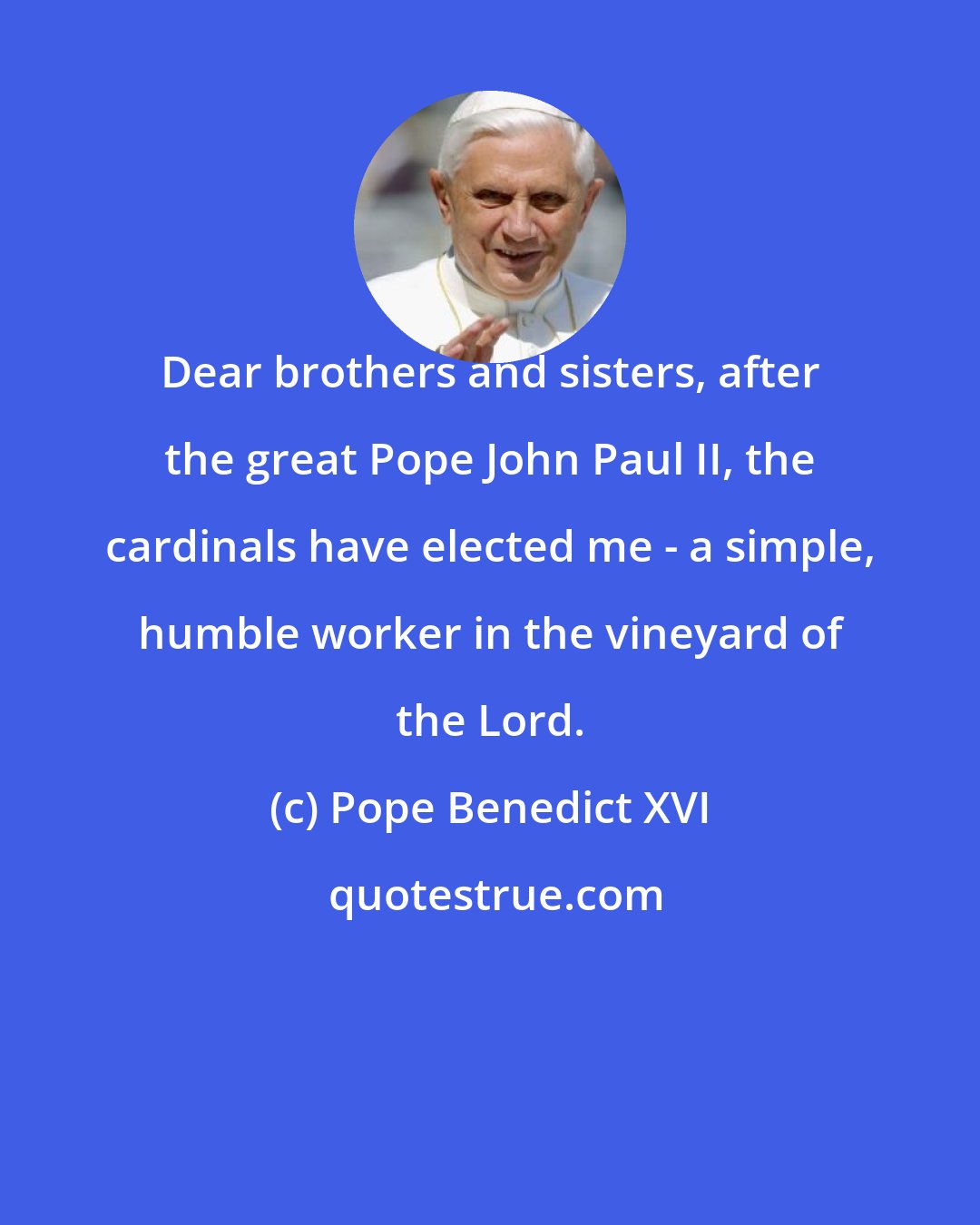 Pope Benedict XVI: Dear brothers and sisters, after the great Pope John Paul II, the cardinals have elected me - a simple, humble worker in the vineyard of the Lord.