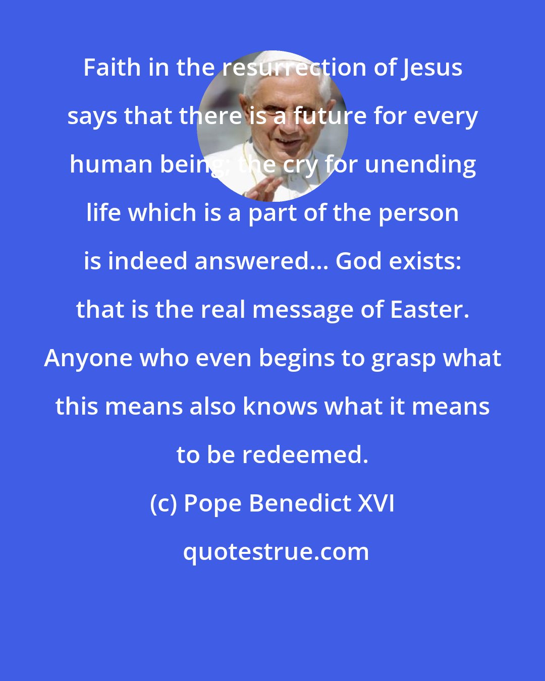 Pope Benedict XVI: Faith in the resurrection of Jesus says that there is a future for every human being; the cry for unending life which is a part of the person is indeed answered... God exists: that is the real message of Easter. Anyone who even begins to grasp what this means also knows what it means to be redeemed.