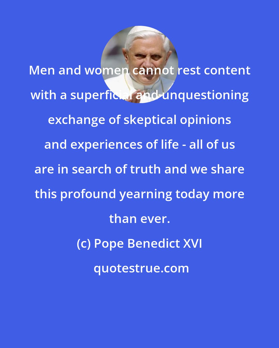 Pope Benedict XVI: Men and women cannot rest content with a superficial and unquestioning exchange of skeptical opinions and experiences of life - all of us are in search of truth and we share this profound yearning today more than ever.