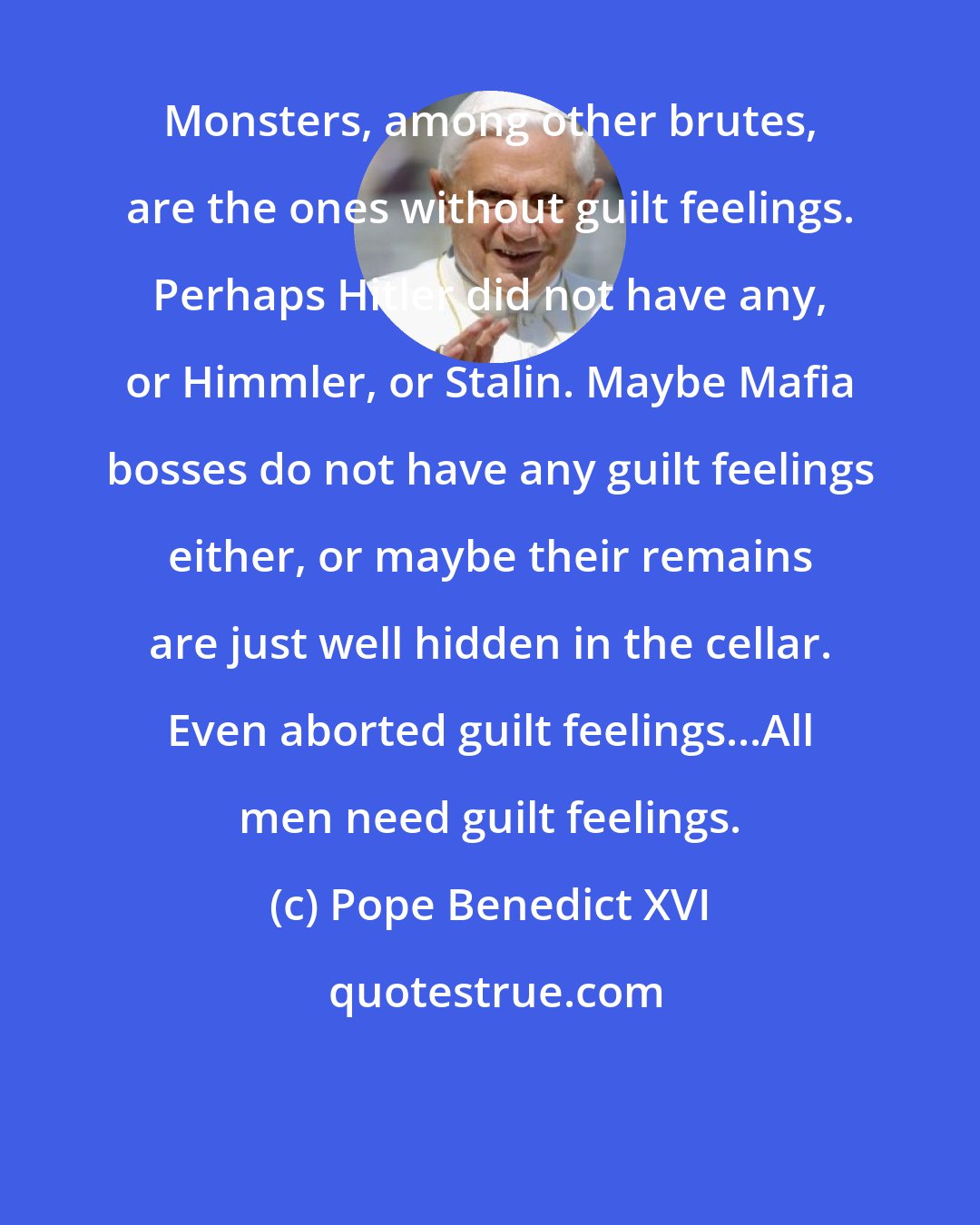 Pope Benedict XVI: Monsters, among other brutes, are the ones without guilt feelings. Perhaps Hitler did not have any, or Himmler, or Stalin. Maybe Mafia bosses do not have any guilt feelings either, or maybe their remains are just well hidden in the cellar. Even aborted guilt feelings...All men need guilt feelings.