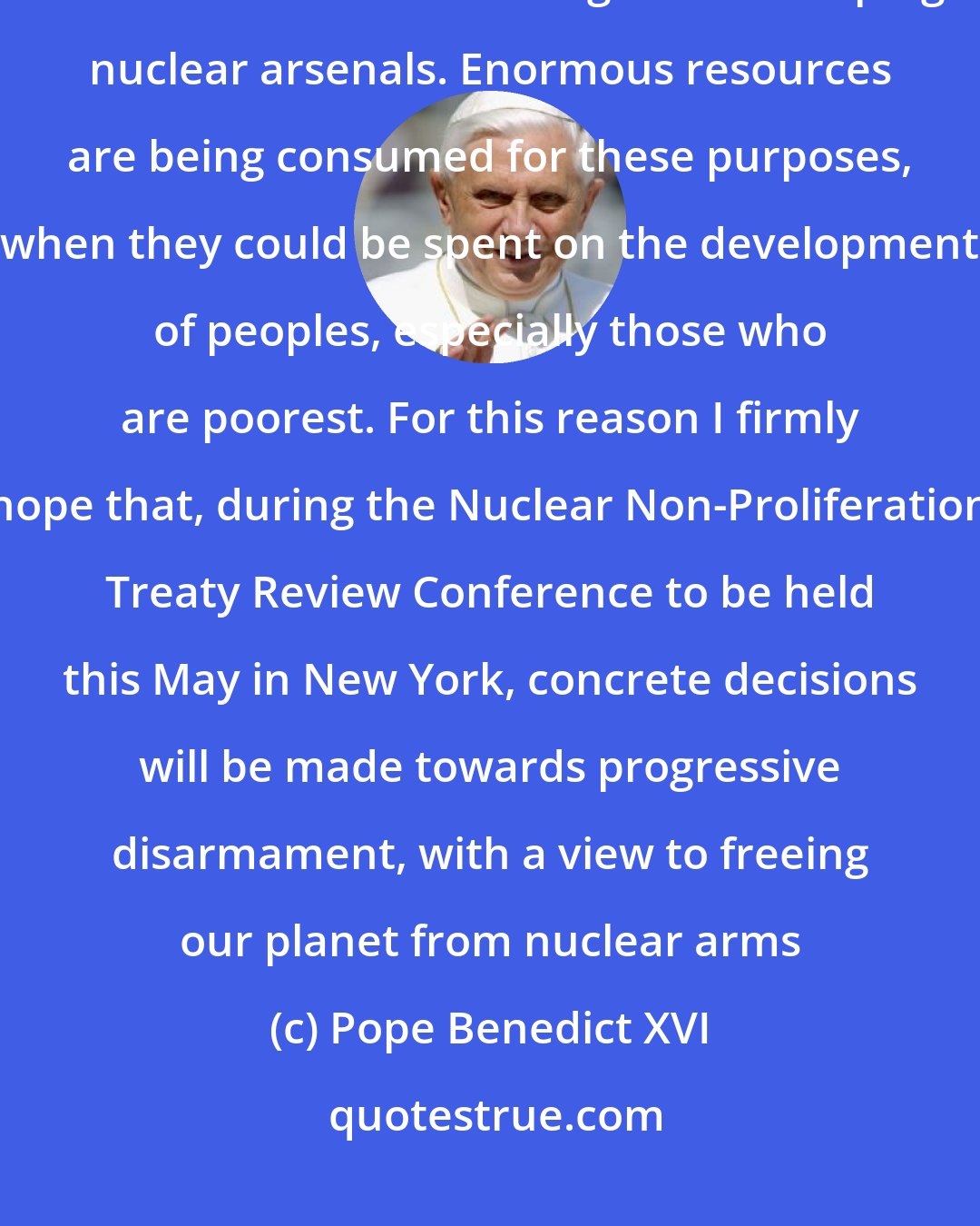 Pope Benedict XVI: One of the most serious [challenges] is increased military spending and the cost of maintaining and developing nuclear arsenals. Enormous resources are being consumed for these purposes, when they could be spent on the development of peoples, especially those who are poorest. For this reason I firmly hope that, during the Nuclear Non-Proliferation Treaty Review Conference to be held this May in New York, concrete decisions will be made towards progressive disarmament, with a view to freeing our planet from nuclear arms