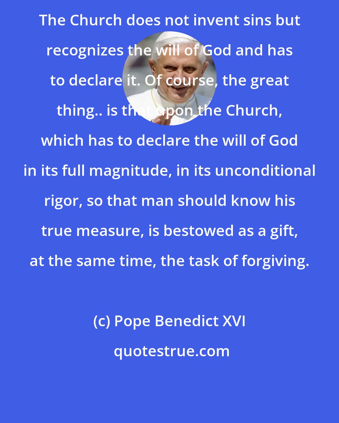 Pope Benedict XVI: The Church does not invent sins but recognizes the will of God and has to declare it. Of course, the great thing.. is that upon the Church, which has to declare the will of God in its full magnitude, in its unconditional rigor, so that man should know his true measure, is bestowed as a gift, at the same time, the task of forgiving.