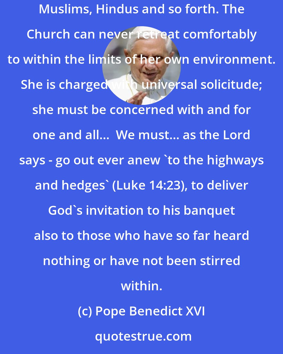 Pope Benedict XVI: The Church must never be satisfied with the ranks of those whom she has reached at a certain point or say that others are fine as they are: Muslims, Hindus and so forth. The Church can never retreat comfortably to within the limits of her own environment. She is charged with universal solicitude; she must be concerned with and for one and all...  We must... as the Lord says - go out ever anew 'to the highways and hedges' (Luke 14:23), to deliver God's invitation to his banquet also to those who have so far heard nothing or have not been stirred within.