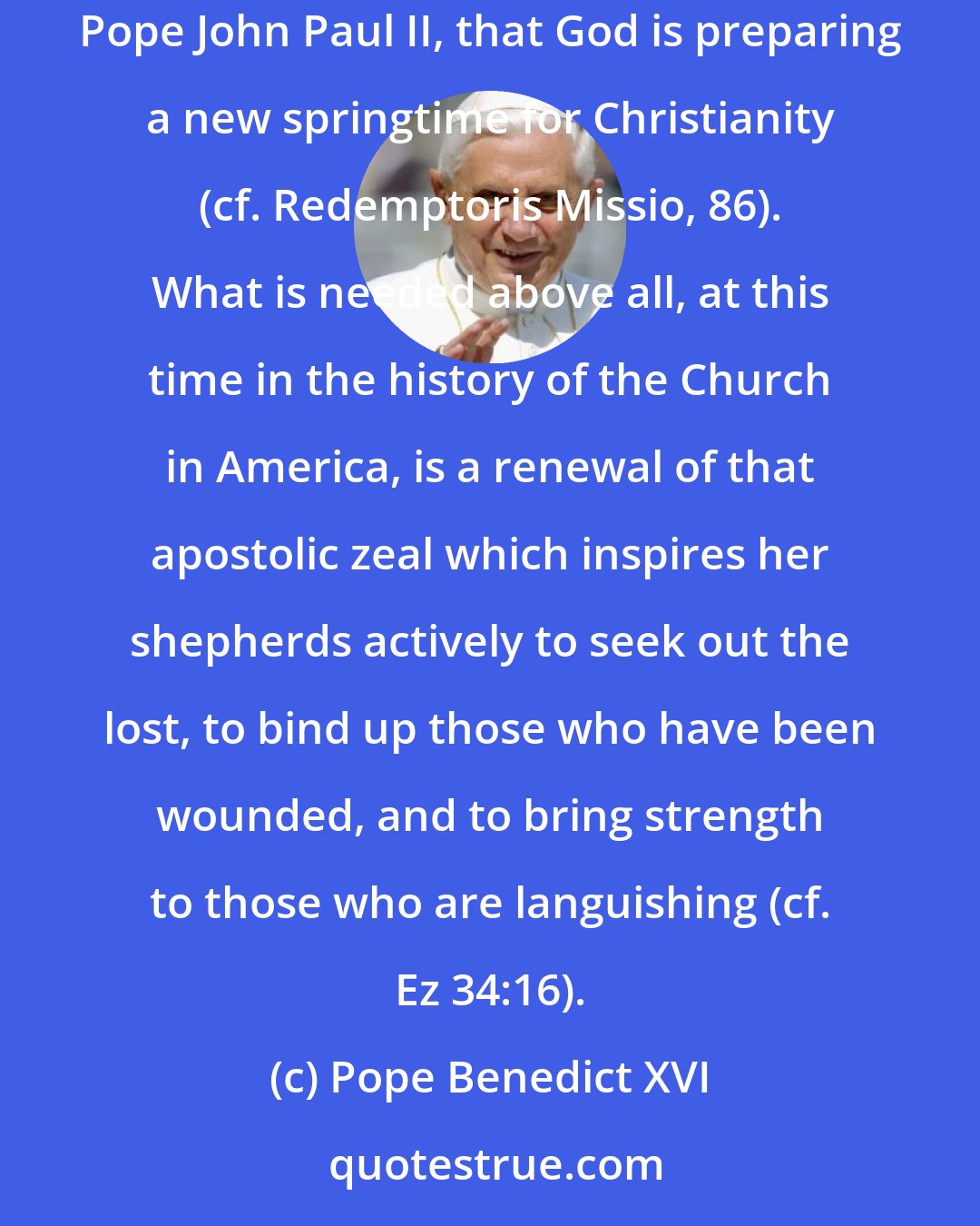 Pope Benedict XVI: The fields are still ripe for harvesting (cf. Jn 4:35); God continues to give the growth (cf. 1 Cor 3:6). We can and must believe, with the late Pope John Paul II, that God is preparing a new springtime for Christianity (cf. Redemptoris Missio, 86). What is needed above all, at this time in the history of the Church in America, is a renewal of that apostolic zeal which inspires her shepherds actively to seek out the lost, to bind up those who have been wounded, and to bring strength to those who are languishing (cf. Ez 34:16).