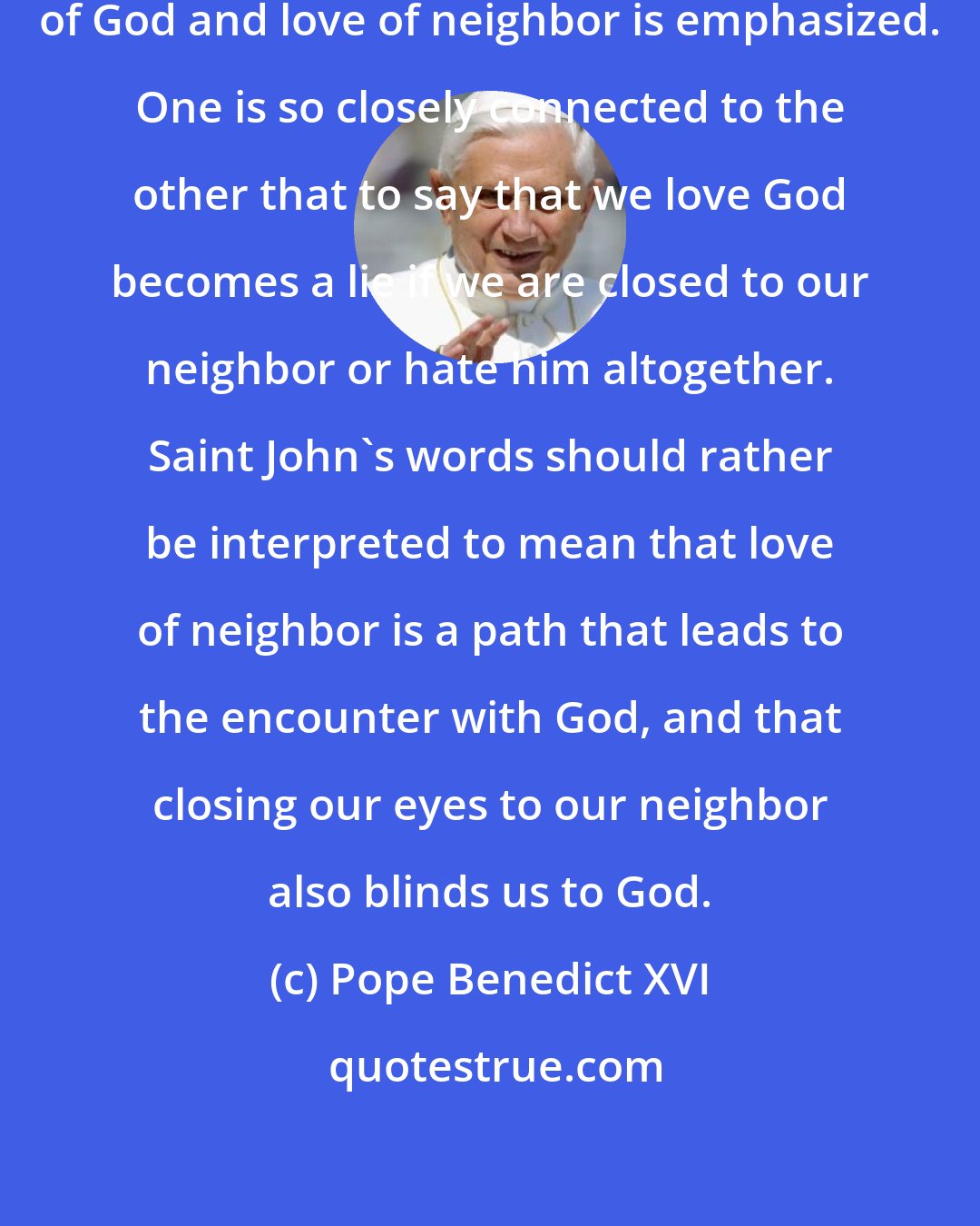 Pope Benedict XVI: The unbreakable bond between love of God and love of neighbor is emphasized. One is so closely connected to the other that to say that we love God becomes a lie if we are closed to our neighbor or hate him altogether. Saint John's words should rather be interpreted to mean that love of neighbor is a path that leads to the encounter with God, and that closing our eyes to our neighbor also blinds us to God.