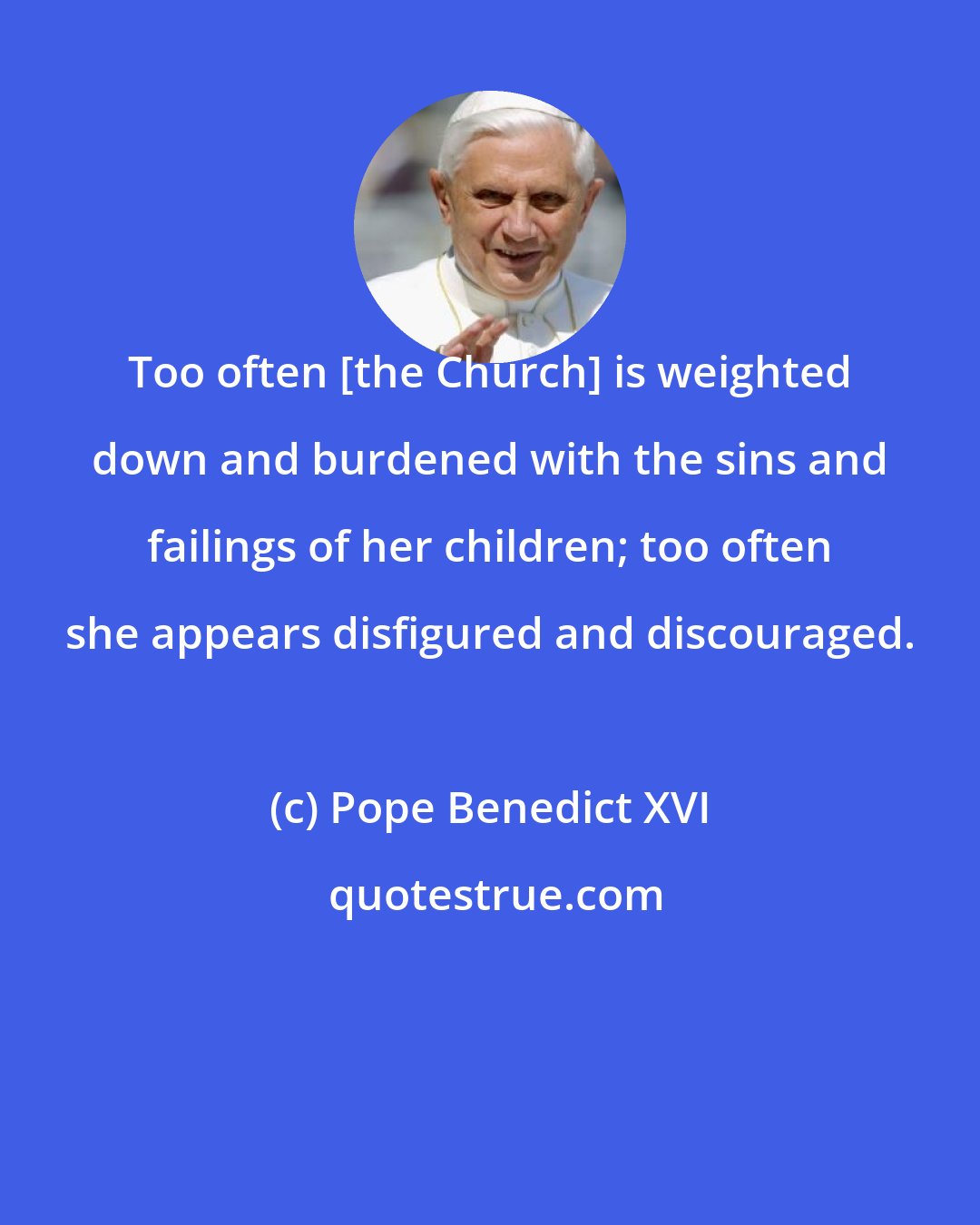 Pope Benedict XVI: Too often [the Church] is weighted down and burdened with the sins and failings of her children; too often she appears disfigured and discouraged.