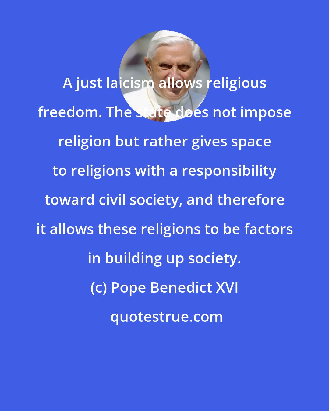 Pope Benedict XVI: A just laicism allows religious freedom. The state does not impose religion but rather gives space to religions with a responsibility toward civil society, and therefore it allows these religions to be factors in building up society.