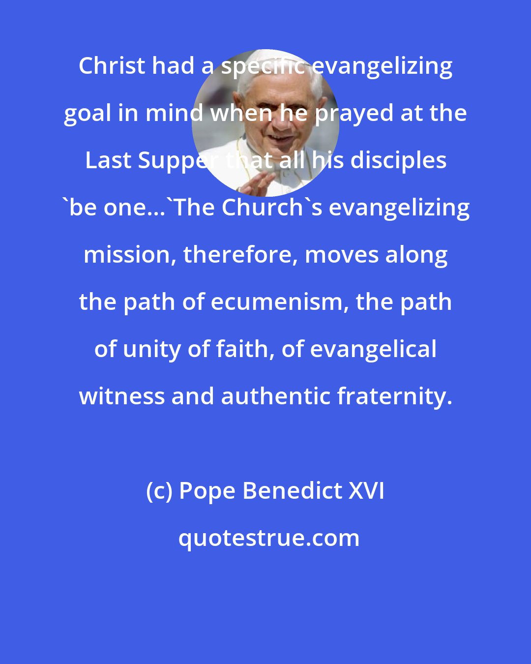 Pope Benedict XVI: Christ had a specific evangelizing goal in mind when he prayed at the Last Supper that all his disciples 'be one...'The Church's evangelizing mission, therefore, moves along the path of ecumenism, the path of unity of faith, of evangelical witness and authentic fraternity.