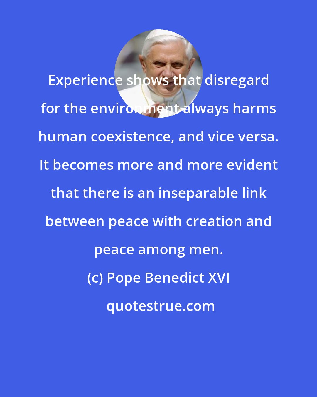 Pope Benedict XVI: Experience shows that disregard for the environment always harms human coexistence, and vice versa. It becomes more and more evident that there is an inseparable link between peace with creation and peace among men.