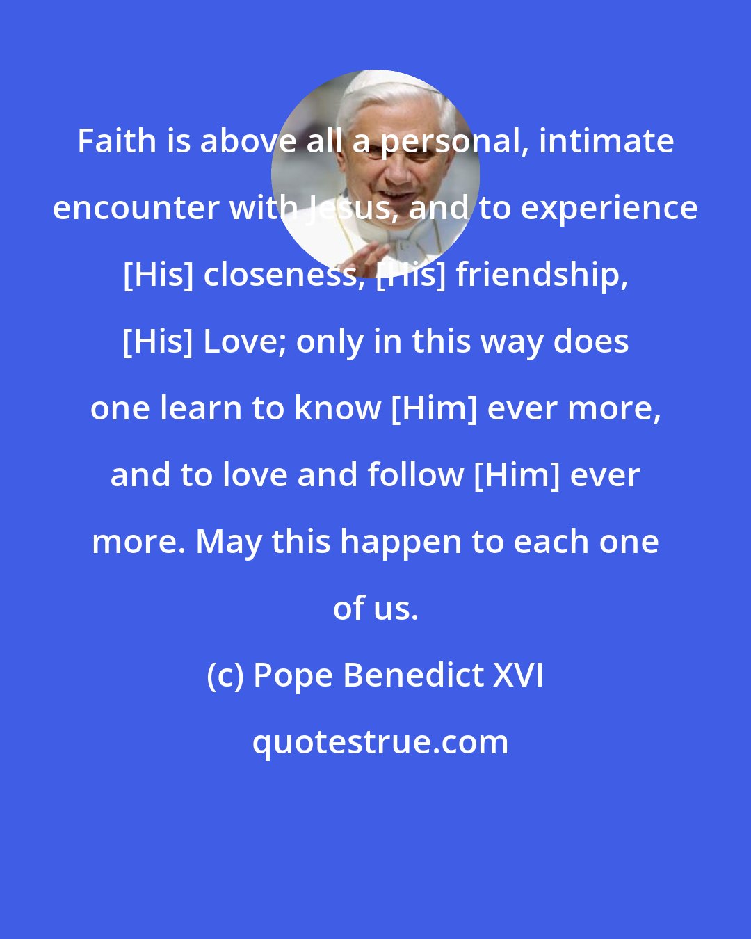 Pope Benedict XVI: Faith is above all a personal, intimate encounter with Jesus, and to experience [His] closeness, [His] friendship, [His] Love; only in this way does one learn to know [Him] ever more, and to love and follow [Him] ever more. May this happen to each one of us.