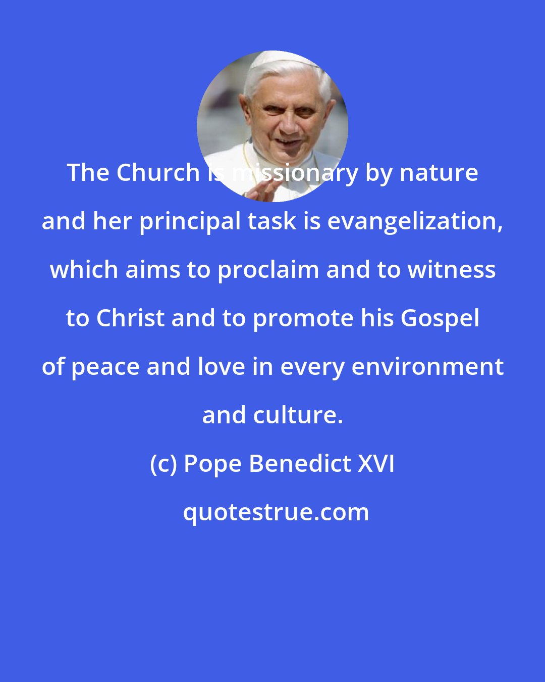 Pope Benedict XVI: The Church is missionary by nature and her principal task is evangelization, which aims to proclaim and to witness to Christ and to promote his Gospel of peace and love in every environment and culture.