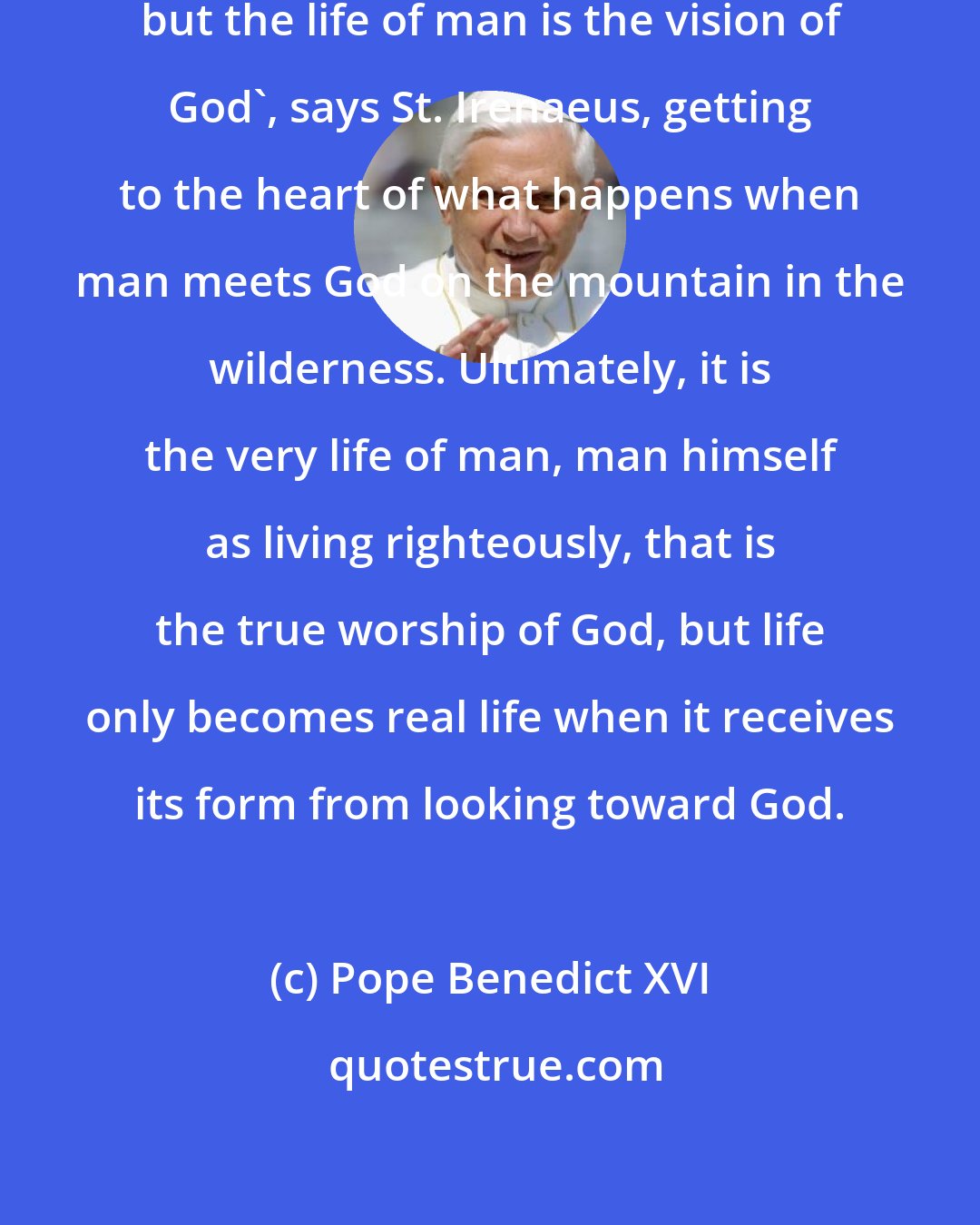 Pope Benedict XVI: The glory of God is the living man, but the life of man is the vision of God', says St. Irenaeus, getting to the heart of what happens when man meets God on the mountain in the wilderness. Ultimately, it is the very life of man, man himself as living righteously, that is the true worship of God, but life only becomes real life when it receives its form from looking toward God.