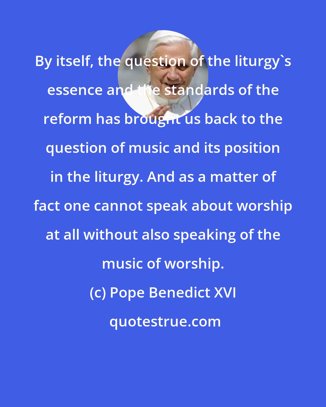 Pope Benedict XVI: By itself, the question of the liturgy's essence and the standards of the reform has brought us back to the question of music and its position in the liturgy. And as a matter of fact one cannot speak about worship at all without also speaking of the music of worship.