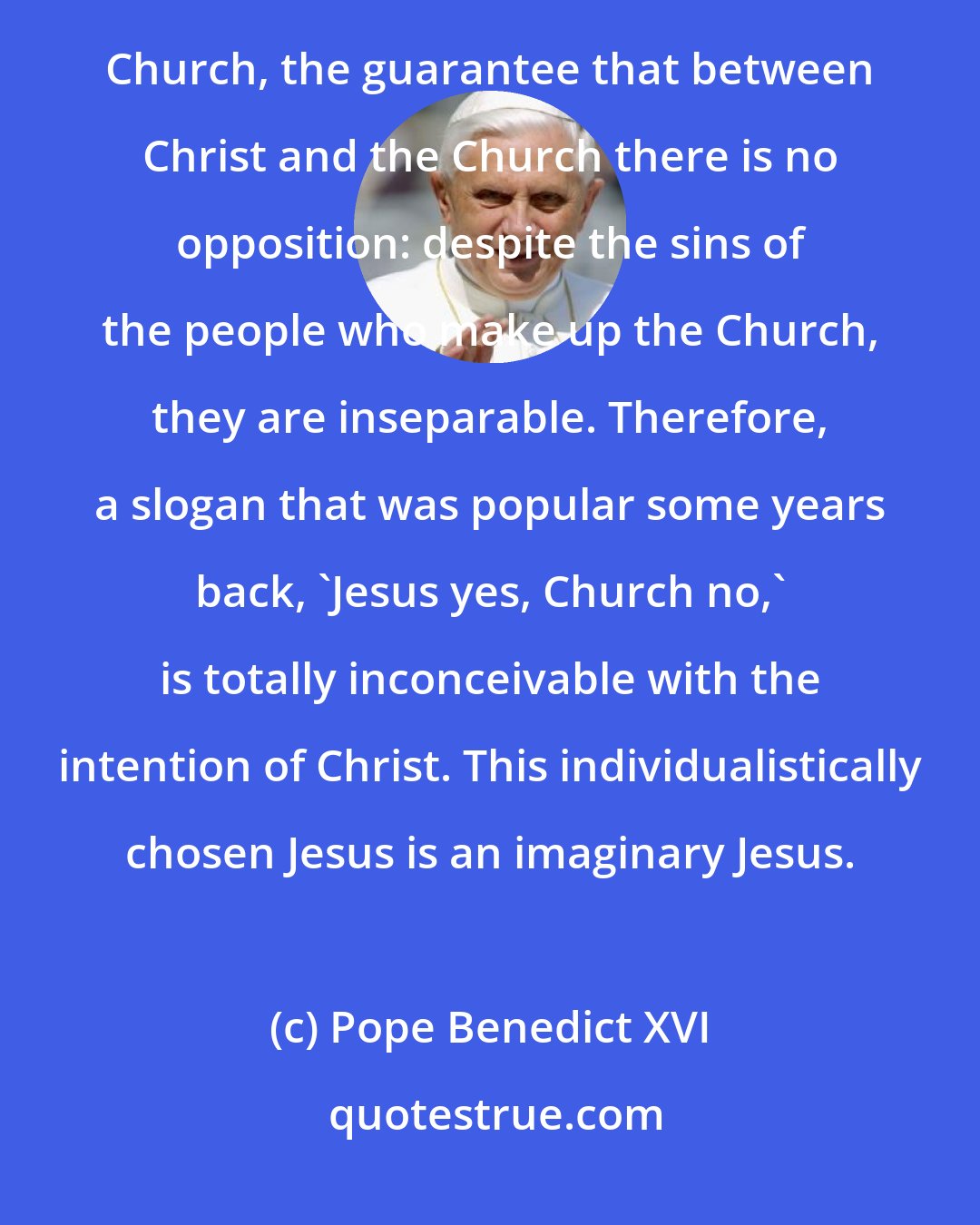 Pope Benedict XVI: the Twelve Apostles are the most evident sign of Jesus' will regarding the existence and mission of his Church, the guarantee that between Christ and the Church there is no opposition: despite the sins of the people who make up the Church, they are inseparable. Therefore, a slogan that was popular some years back, 'Jesus yes, Church no,' is totally inconceivable with the intention of Christ. This individualistically chosen Jesus is an imaginary Jesus.