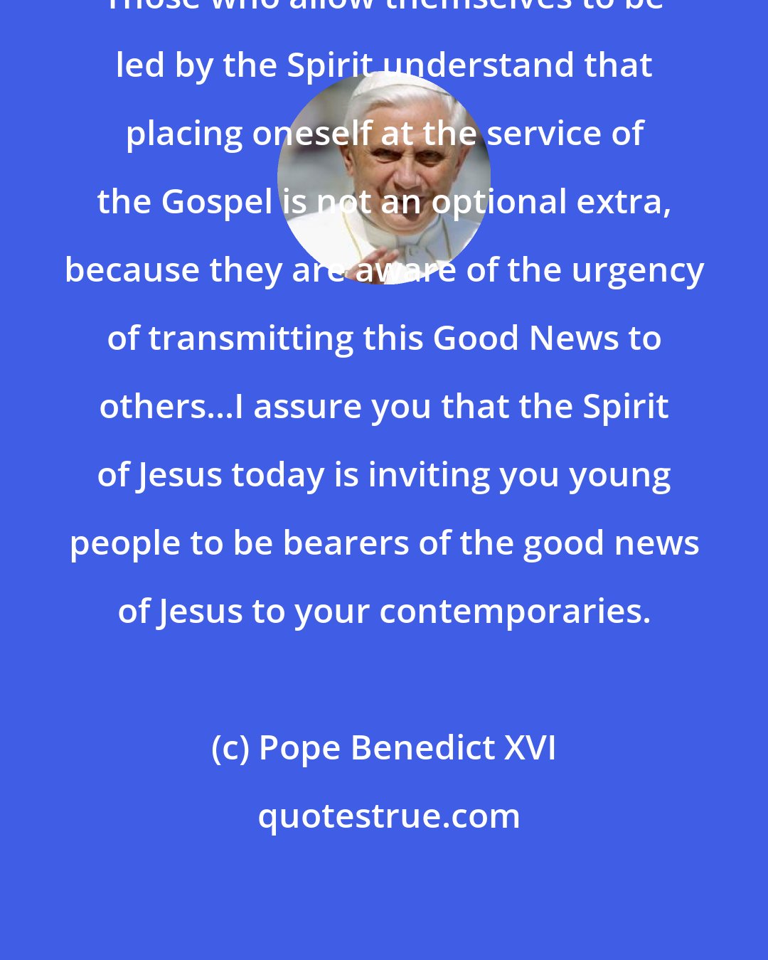 Pope Benedict XVI: Those who allow themselves to be led by the Spirit understand that placing oneself at the service of the Gospel is not an optional extra, because they are aware of the urgency of transmitting this Good News to others...I assure you that the Spirit of Jesus today is inviting you young people to be bearers of the good news of Jesus to your contemporaries.