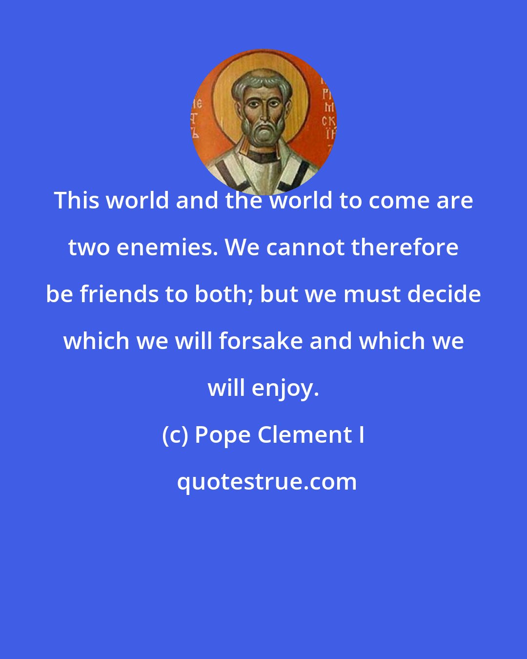Pope Clement I: This world and the world to come are two enemies. We cannot therefore be friends to both; but we must decide which we will forsake and which we will enjoy.