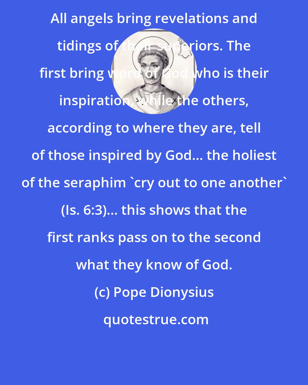 Pope Dionysius: All angels bring revelations and tidings of their superiors. The first bring word of God who is their inspiration, while the others, according to where they are, tell of those inspired by God... the holiest of the seraphim 'cry out to one another' (Is. 6:3)... this shows that the first ranks pass on to the second what they know of God.