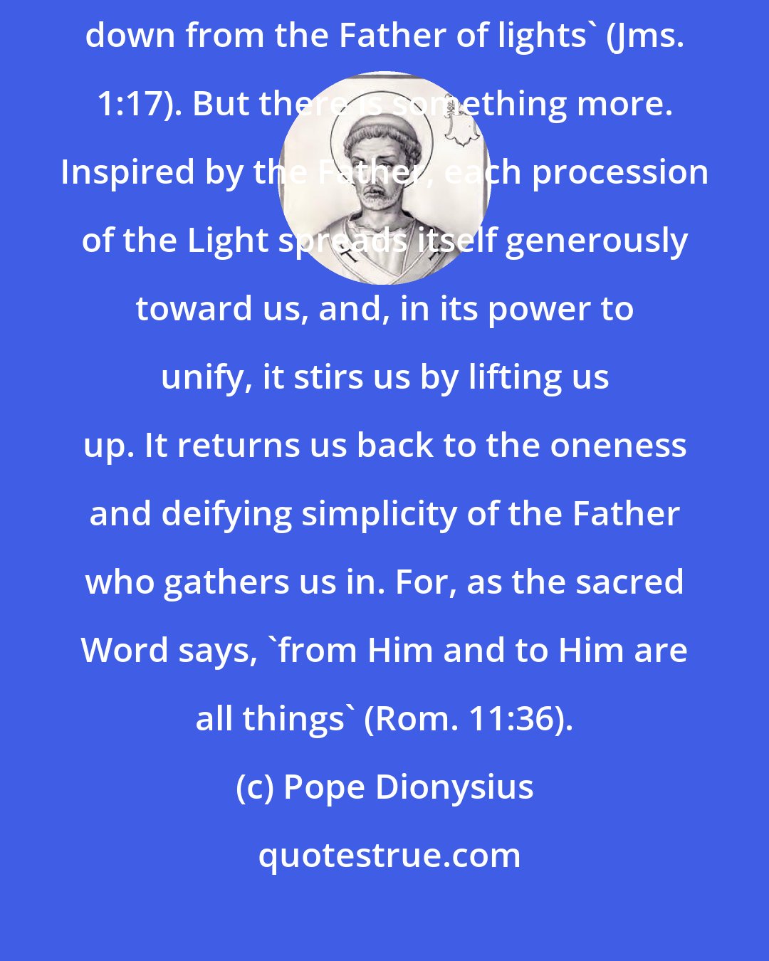 Pope Dionysius: 'Every good endowment and every perfect gift is from above, coming down from the Father of lights' (Jms. 1:17). But there is something more. Inspired by the Father, each procession of the Light spreads itself generously toward us, and, in its power to unify, it stirs us by lifting us up. It returns us back to the oneness and deifying simplicity of the Father who gathers us in. For, as the sacred Word says, 'from Him and to Him are all things' (Rom. 11:36).