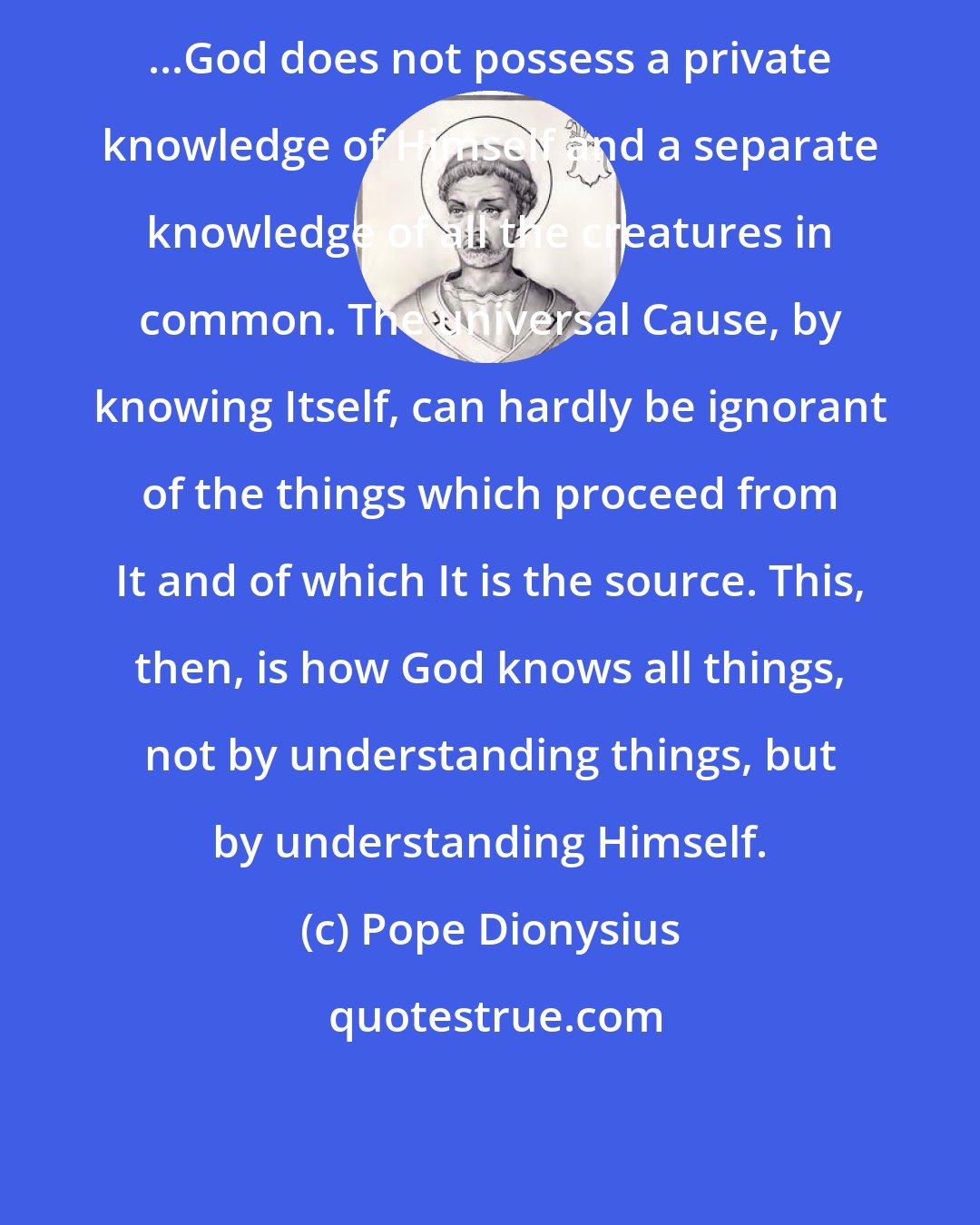 Pope Dionysius: ...God does not possess a private knowledge of Himself and a separate knowledge of all the creatures in common. The universal Cause, by knowing Itself, can hardly be ignorant of the things which proceed from It and of which It is the source. This, then, is how God knows all things, not by understanding things, but by understanding Himself.