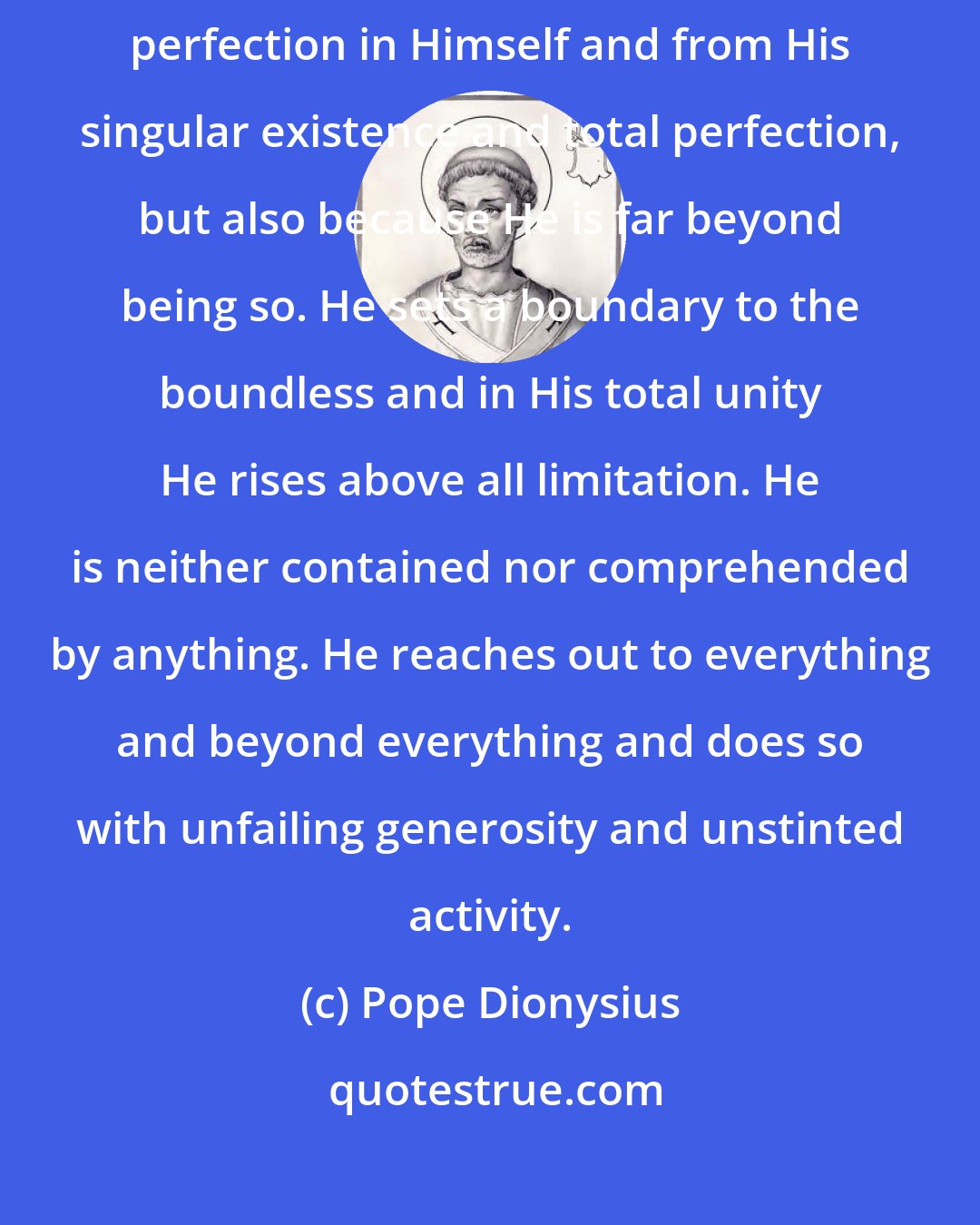 Pope Dionysius: [God] is perfect not only insofar as He is absolute perfection, defining perfection in Himself and from His singular existence and total perfection, but also because He is far beyond being so. He sets a boundary to the boundless and in His total unity He rises above all limitation. He is neither contained nor comprehended by anything. He reaches out to everything and beyond everything and does so with unfailing generosity and unstinted activity.