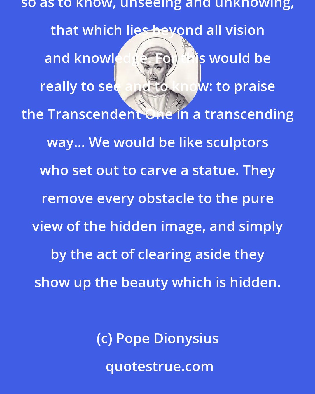 Pope Dionysius: I pray we... come to this darkness so far above light! If only we lacked sight and knowledge so as to see, so as to know, unseeing and unknowing, that which lies beyond all vision and knowledge. For this would be really to see and to know: to praise the Transcendent One in a transcending way... We would be like sculptors who set out to carve a statue. They remove every obstacle to the pure view of the hidden image, and simply by the act of clearing aside they show up the beauty which is hidden.