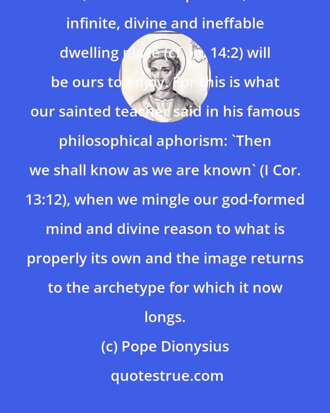 Pope Dionysius: ...if we know God our knowledge of... everything will be brought to perfection, and, in so far as is possible, the infinite, divine and ineffable dwelling place (cf. Jn. 14:2) will be ours to enjoy. For this is what our sainted teacher said in his famous philosophical aphorism: 'Then we shall know as we are known' (I Cor. 13:12), when we mingle our god-formed mind and divine reason to what is properly its own and the image returns to the archetype for which it now longs.
