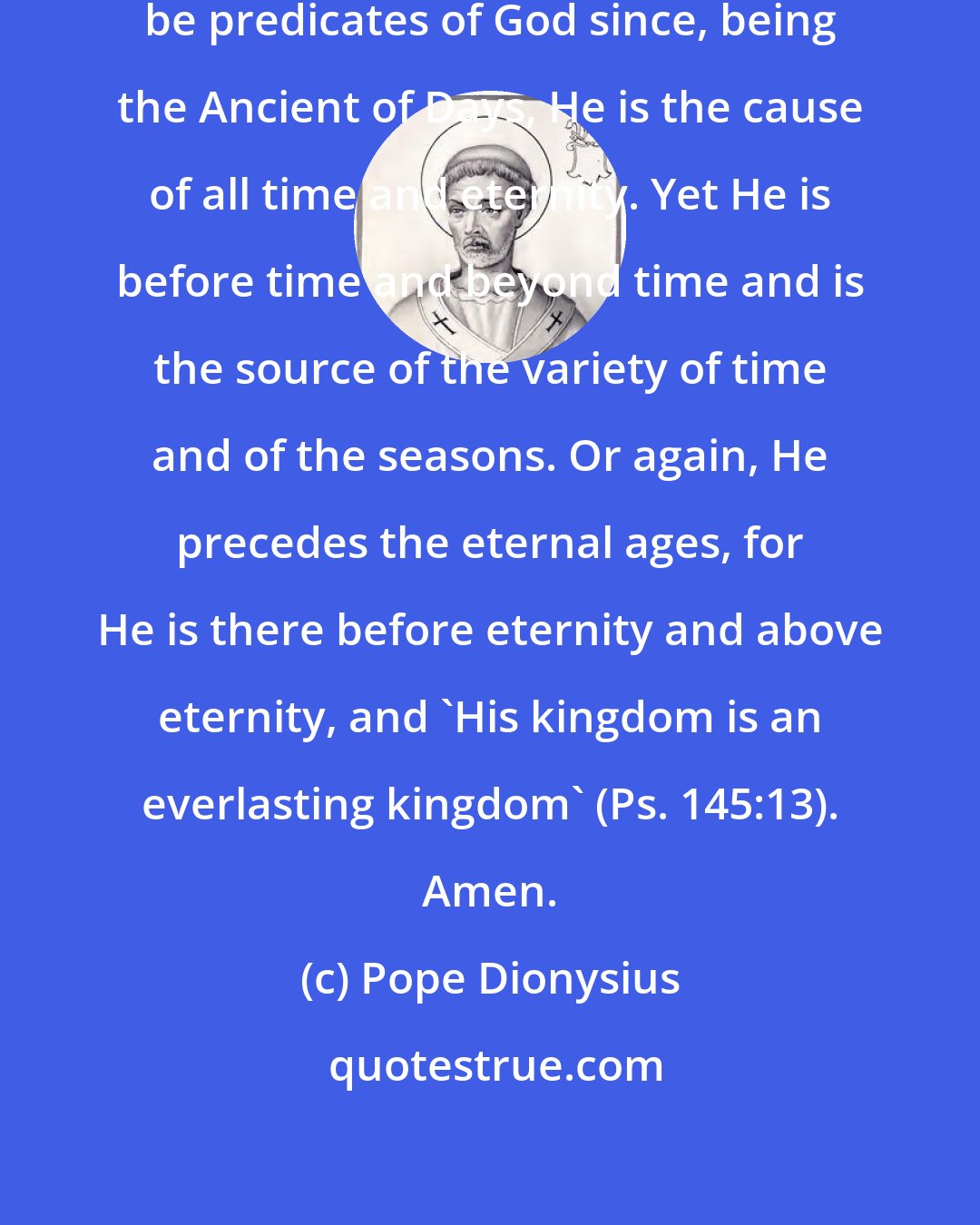 Pope Dionysius: One can take eternity and time to be predicates of God since, being the Ancient of Days, He is the cause of all time and eternity. Yet He is before time and beyond time and is the source of the variety of time and of the seasons. Or again, He precedes the eternal ages, for He is there before eternity and above eternity, and 'His kingdom is an everlasting kingdom' (Ps. 145:13). Amen.