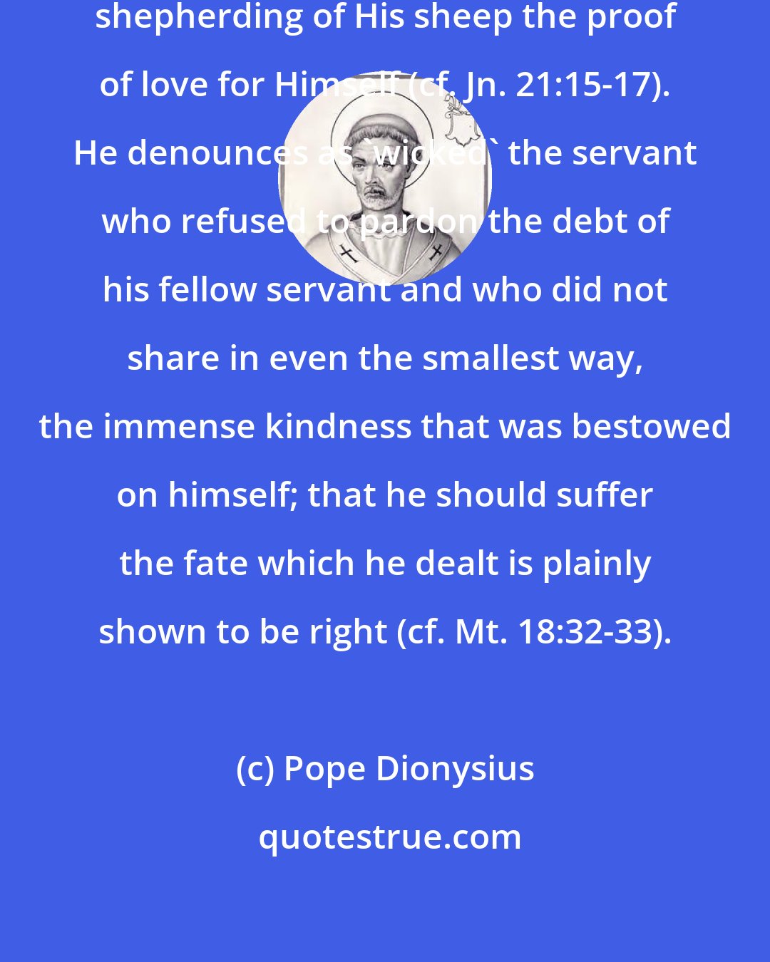 Pope Dionysius: Our Lord Jesus Christ made the merciful shepherding of His sheep the proof of love for Himself (cf. Jn. 21:15-17). He denounces as 'wicked' the servant who refused to pardon the debt of his fellow servant and who did not share in even the smallest way, the immense kindness that was bestowed on himself; that he should suffer the fate which he dealt is plainly shown to be right (cf. Mt. 18:32-33).