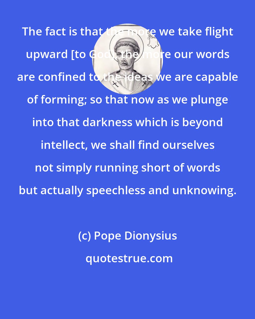 Pope Dionysius: The fact is that the more we take flight upward [to God], the more our words are confined to the ideas we are capable of forming; so that now as we plunge into that darkness which is beyond intellect, we shall find ourselves not simply running short of words but actually speechless and unknowing.