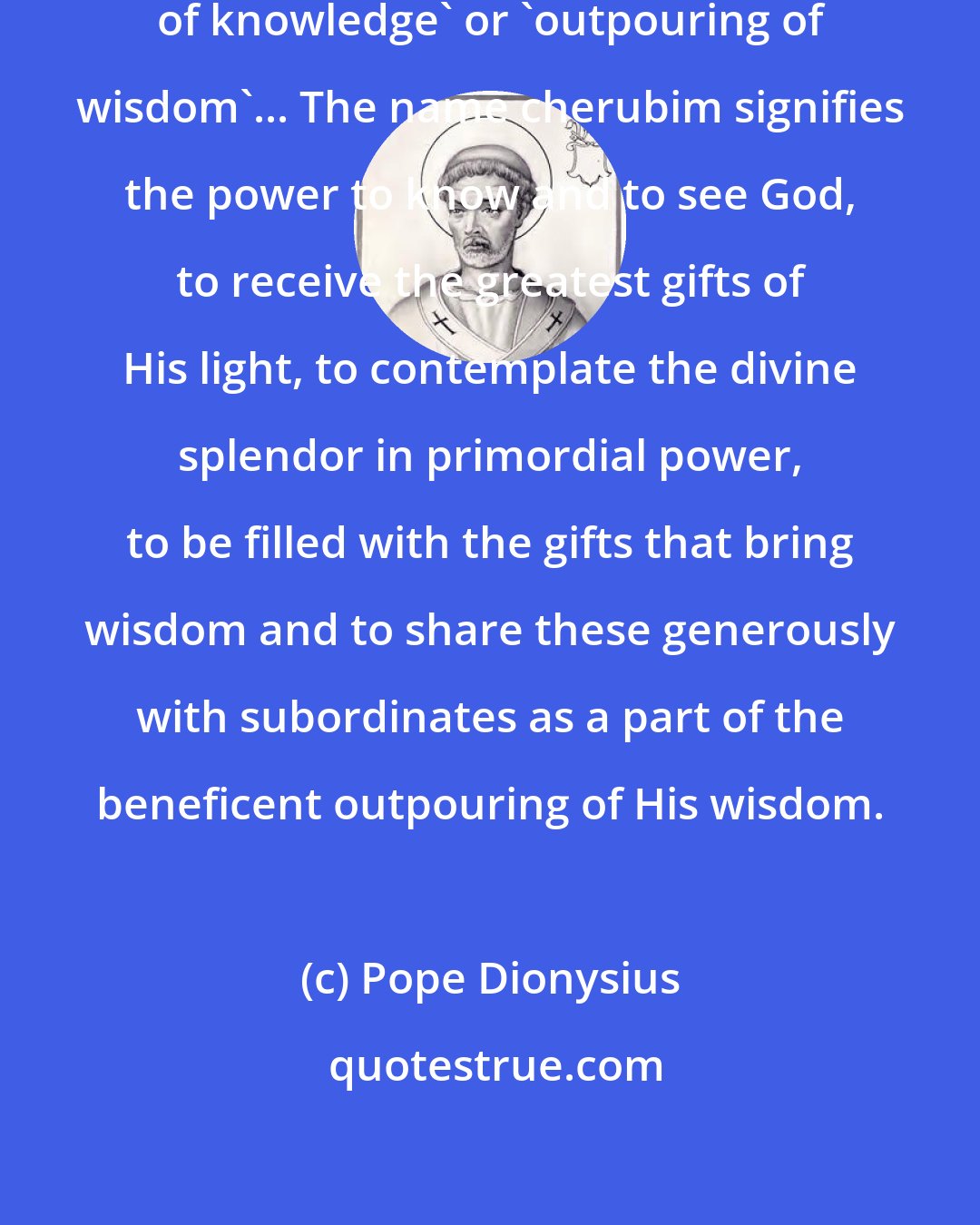 Pope Dionysius: The name 'cherubim' means 'fullness of knowledge' or 'outpouring of wisdom'... The name cherubim signifies the power to know and to see God, to receive the greatest gifts of His light, to contemplate the divine splendor in primordial power, to be filled with the gifts that bring wisdom and to share these generously with subordinates as a part of the beneficent outpouring of His wisdom.