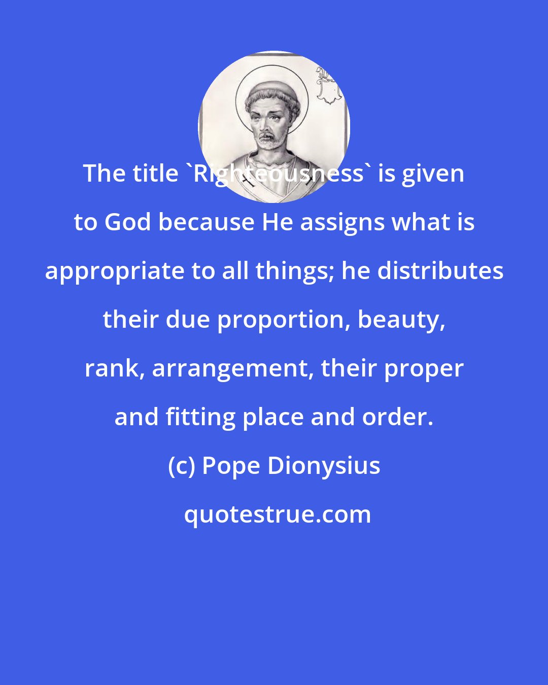 Pope Dionysius: The title 'Righteousness' is given to God because He assigns what is appropriate to all things; he distributes their due proportion, beauty, rank, arrangement, their proper and fitting place and order.