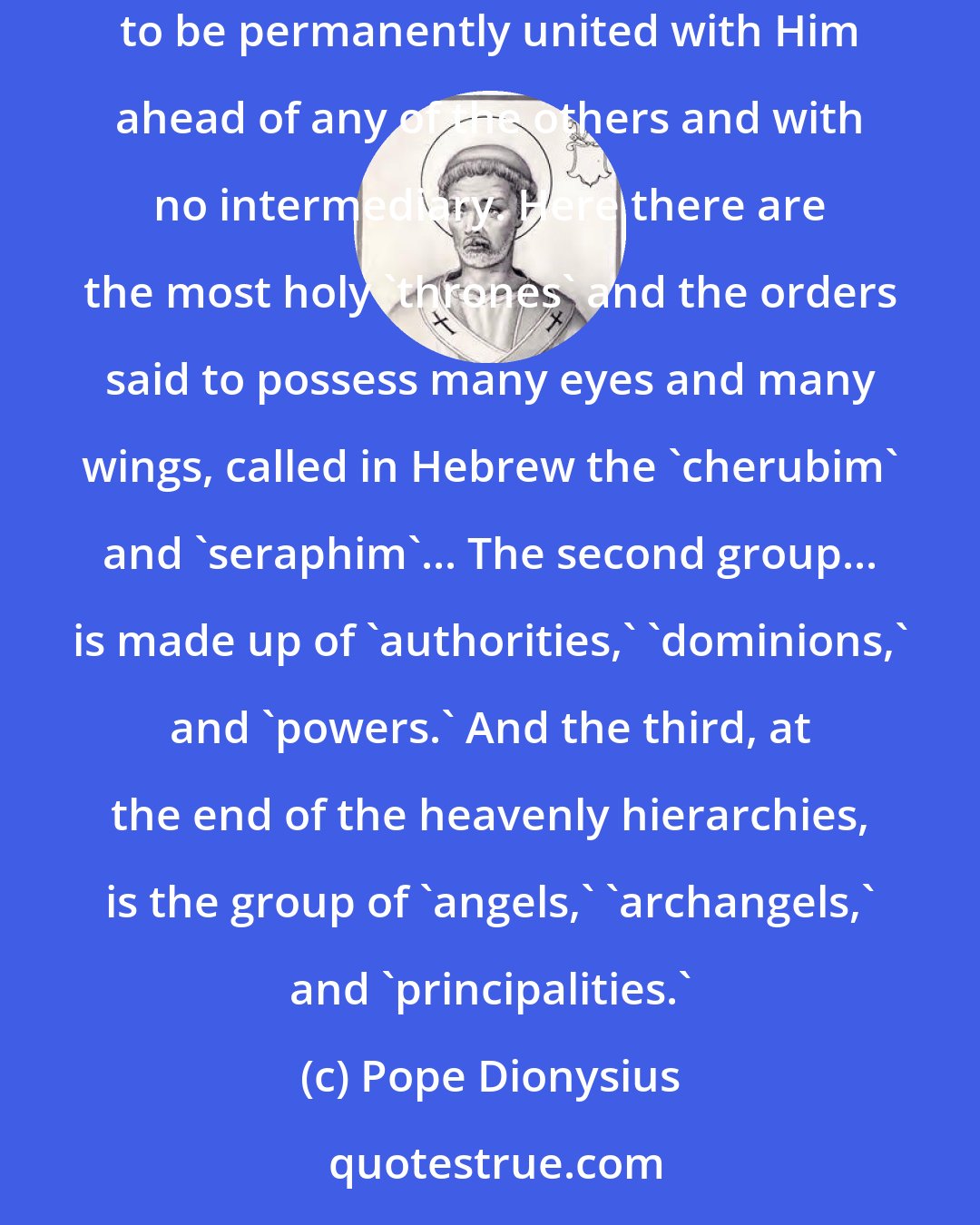 Pope Dionysius: The word of God has provided nine explanatory designations of the heavenly beings... the first group is forever around God and is said to be permanently united with Him ahead of any of the others and with no intermediary. Here there are the most holy 'thrones' and the orders said to possess many eyes and many wings, called in Hebrew the 'cherubim' and 'seraphim'... The second group... is made up of 'authorities,' 'dominions,' and 'powers.' And the third, at the end of the heavenly hierarchies, is the group of 'angels,' 'archangels,' and 'principalities.'